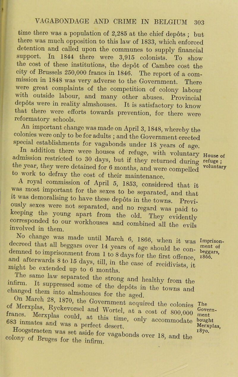 time there was a population of 2,285 at the chief depots ; but there was much opposition to this law of 1833, which enforced detention and called upon the communes to supply financial support. In 1844 there were 3,915 colonists. To show the cost of these institutions, the depot of Cambre cost the city of Brussels 250,000 francs in 1846. The report of a com- mission in 1848 was very adverse to the Government. There were great complaints of the competition of colony labour with outside labour, and many other abuses. Provincial depots were in reality almshouses. It is satisfactory to know that there were efforts towards prevention, for there were reformatory schools. An important change was made on April 3, 1848, whereby the colonies were only to be for adults ; and the Government erected special establishments for vagabonds under 18 vears of ao-a ^ wulil LU utiiray me cost of their maintenance. A royal commission of April 5, 1853, considered that it was most important for the sexes to be semrated and fW The same law separated the strong i v xui me iniirm.