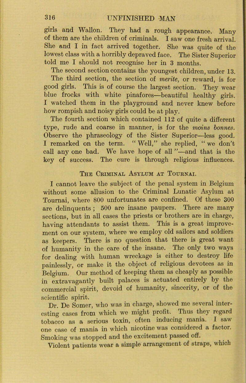 girls and Wallon. They had a rough appearance. Many of them are the children of criminals. I saw one fresh arrival. She and I in fact arrived together. She was quite of the lowest class with a horribly depraved face. The Sister Superior told me I should not recognise her in 3 months. The second section contains the youngest children, under 13. The third section, the section of merite, or reward, is for good girls. This is of course the largest section. They wear blue frocks with white pinafores—beautiful healthy girls. I watched them in the playground and never knew before how rompish and noisy girls could be at play. The fourth section which contained 112 of quite a different type, rude and coarse in manner, is for the moins bonnes. Observe the phraseology of the Sister Superior—less good. I remarked on the term. “ Well,” she replied, “ we don’t call any one bad. We have hope of all ”—and that is the key of success. The cure is through religious influences. The Criminal Asylum at Tournai. I cannot leave the subject of the penal system in Belgium without some allusion to the Criminal Lunatic Asylum at Tournai, where 800 unfortunates are confined. Of these 300 are delinquents ; 500 are insane paupers. There are many sections, but in all cases the priests or brothers are in charge, having attendants to assist them. This is a great improve- ment on our system, where we employ old sailors and soldiers as keepers. There is no question that there is great want of humanity in the care of the insane. The only two ways for dealing with human wreckage is either to destroy life painlessly, or make it the object of religious devotees as in Belgium. Our method of keeping them as cheaply as possible in extravagantly built palaces is actuated entirely by the commercial spirit, devoid of humanity, sincerity, or of the scientific spirit. Dr. De Somer, who was in charge, showed me several inter- esting cases from which we might profit. J lius they regard tobacco as a serious toxin, often inducing mania. I saw one case of mania in which nicotine was considered a factor. Smoking was stopped and the excitement passed off. Violent patients wear a simple arrangement of straps, which