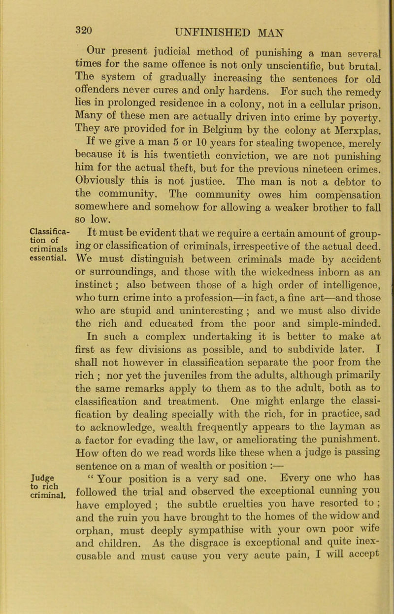 Classifica- tion of criminals essential. Judge to rich criminal. 320 UNFINISHED MAN Our present judicial method of punishing a man several times for the same offence is not only unscientific, but brutal. The system of gradually increasing the sentences for old offenders never cures and only hardens. For such the remedy lies in prolonged residence in a colony, not in a cellular prison. Many of these men are actually driven into crime by poverty. They are provided for in Belgium by the colony at Merxplas. If we give a man 5 or 10 years for stealing twopence, merely because it is his twentieth conviction, we are not punishing him for the actual theft, but for the previous nineteen crimpy. Obviously this is not justice. The man is not a debtor to the community. The community owes him compensation somewhere and somehow for allowing a weaker brother to fall so low. It must be evident that we require a certain amount of group- ing or classification of criminals, irrespective of the actual deed. We must distinguish between criminals made by accident or surroundings, and those with the wickedness inborn as an instinct; also between those of a high order of intelligence, who turn crime into a profession—in fact, a fine art—and those who are stupid and uninteresting ; and we must also divide the rich and educated from the poor and simple-minded. In such a complex undertaking it is better to make at first as few divisions as possible, and to subdivide later. I shall not however in classification separate the poor from the rich ; nor yet the juveniles from the adults, although primarily the same remarks apply to them as to the adult, both as to classification and treatment. One might enlarge the classi- fication by dealing specially with the rich, for in practice, sad to acknowledge, wealth frequently appears to the layman as a factor for evading the law, or ameliorating the punishment. How often do we read words like these when a judge is passing sentence on a man of wealth or position :— “ Your position is a very sad one. Every one who has followed the trial and observed the exceptional cunning you have employed ; the subtle cruelties you have resorted to ; and the ruin you have brought to the homes of the widow and orphan, must deeply sympathise with your own poor wife and children. As the disgrace is exceptional and quite inex-