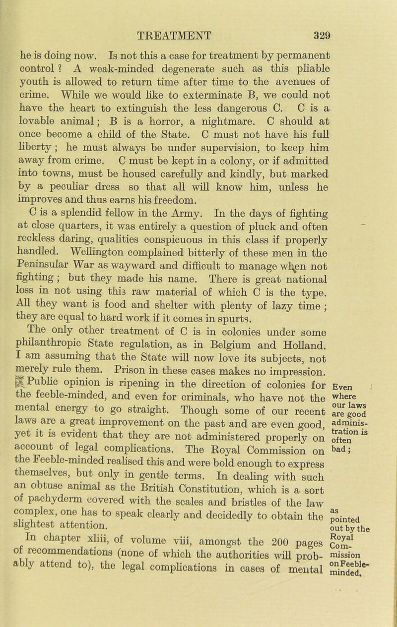 lie is doing now. Is not this a case for treatment by permanent control ? A weak-minded degenerate such as this pliable youth is allowed to return time after time to the avenues of crime. While we would like to exterminate B, we could not have the heart to extinguish the less dangerous C. C is a lovable animal; B is a horror, a nightmare. C should at once become a child of the State. C must not have his full liberty ; he must always be under supervision, to keep him away from crime. C must be kept in a colony, or if admitted into towns, must be housed carefully and kindly, but marked by a peculiar dress so that all will know him, unless he improves and thus earns his freedom. C is a splendid fellow in the Army. In the days of fighting at close quarters, it was entirely a question of pluck and often reckless daring, qualities conspicuous in tins class if properly handled. Wellington complained bitterly of these men in the Peninsular War as wayward and difficult to manage wl^en not fighting ; but they made his name. There is great national loss in not using this raw material of which C is the type. All they want is food and shelter with plenty of lazy time ; they are equal to hard work if it comes in spurts. The only other treatment of 0 is in colonies under some philanthropic State regulation, as in Belgium and Holland. I am assuming that the State will now love its subjects, not merely rule them. Prison in these cases makes no impression. Public opinion is ripening in the direction of colonies for Even the feeble-minded, and even for criminals, who have not the where mental energy to go straight. Though some of our recent are good laws are a great improvement on the past and are even good, adlpinis- yet it is evident that they are not administered properly on often0 *S account of legal complications. The Royal Commission on t>ad > the Feeble-minded realised this and were bold enough to express themselves, but only in gentle terms. In dealing with such an obtuse animal as the British Constitution, which is a sort of pachyderm covered with the scales and bristles of the law complex, one has to speak clearly and decidedly to obtain the pointed slightest attention. out by the In chapter xliii, of volume viii, amongst the 200 pages com-1 of recommendations (none of which the authorities will prob- mission ably attend to), the legal complications in cases of mental minded!6