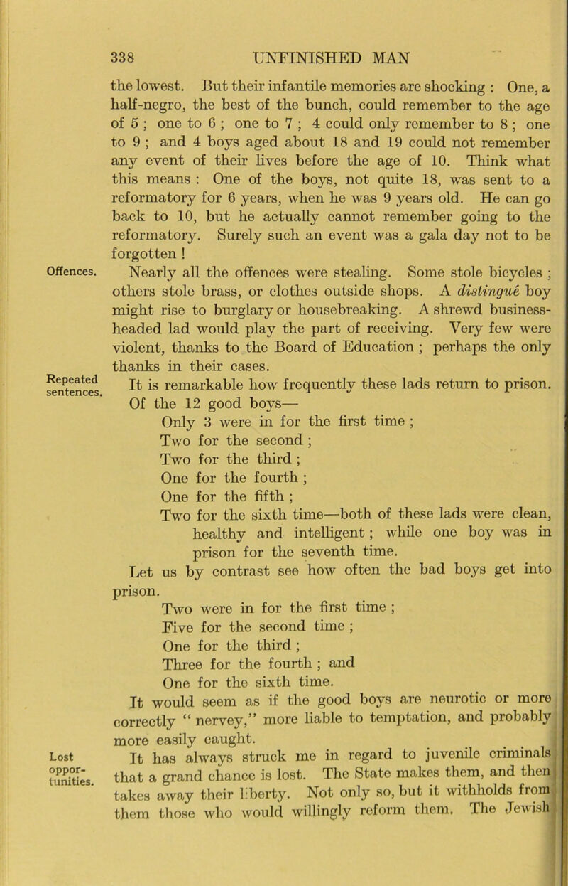 Offences. Repeated sentences, Lost oppor- tunities. the lowest. But their infantile memories are shocking : One, a half-negro, the best of the bunch, could remember to the age of 5 ; one to G ; one to 7 ; 4 could only remember to 8 ; one to 9 ; and 4 boys aged about 18 and 19 could not remember any event of their lives before the age of 10. Think what this means : One of the boys, not quite 18, was sent to a reformatory for 6 years, when he was 9 years old. He can go back to 10, but he actually cannot remember going to the reformatory. Surely such an event was a gala day not to be forgotten ! Nearly all the offences were stealing. Some stole bicycles ; others stole brass, or clothes outside shops. A distingue boy might rise to burglary or housebreaking. A shrewd business- headed lad would play the part of receiving. Very few were violent, thanks to the Board of Education ; perhaps the only thanks in their cases. It is remarkable how frequently these lads return to prison. Of the 12 good boys— Only 3 were in for the first time ; Two for the second ; Two for the third ; One for the fourth ; One for the fifth ; Two for the sixth time—both of these lads were clean, healthy and intelligent; while one boy was in prison for the seventh time. Let us by contrast see how often the bad boj^s get into prison. Two were in for the first time ; Five for the second time ; One for the third ; Three for the fourth ; and One for the sixth time. It would seem as if the good boys are neurotic or more correctly “ nervey,” more liable to temptation, and probably more easily caught. It has always struck me in regard to juvenile criminals that a grand chance is lost. The State makes them, and then takes away their liberty. Not only so, but it withholds from them those who would willingly reform them. Tho Jewish