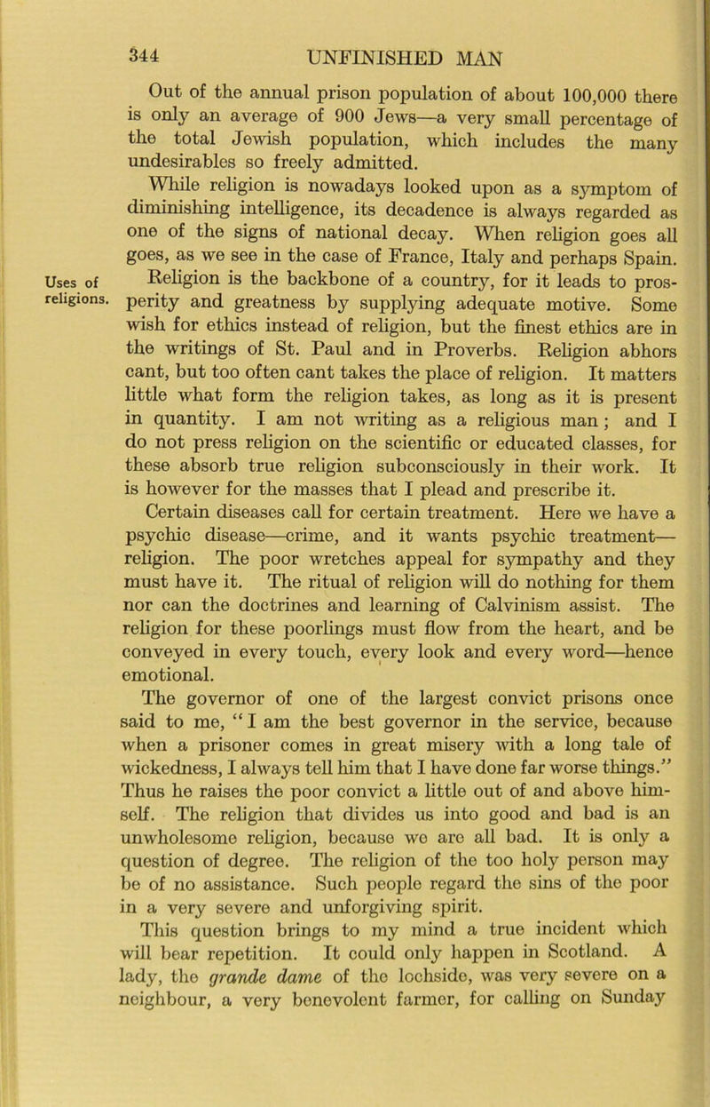 Out of the annual prison population of about 100,000 there is only an average of 900 Jews—a very small percentage of the total Jewish population, which includes the many undesirables so freely admitted. While religion is nowadays looked upon as a sjonptom of diminishing intelligence, its decadence is always regarded as one of the signs of national decay. When religion goes all goes, as we see in the case of France, Italy and perhaps Spain. Uses of Religion is the backbone of a country, for it leads to pros- rehgions. perity and greatness by supplying adequate motive. Some wish for ethics instead of religion, but the finest ethics are in the writings of St. Paul and in Proverbs. Religion abhors cant, but too often cant takes the place of religion. It matters little what form the religion takes, as long as it is present in quantity. I am not writing as a religious man; and I do not press religion on the scientific or educated classes, for these absorb true religion subconsciously in their work. It is however for the masses that I plead and prescribe it. Certain diseases call for certain treatment. Here we have a psychic disease—crime, and it wants psychic treatment— religion. The poor wretches appeal for sympathy and they must have it. The ritual of religion will do nothing for them nor can the doctrines and learning of Calvinism assist. The religion for these poorlings must flow from the heart, and be conveyed in every touch, every look and every word—hence emotional. The governor of one of the largest convict prisons once said to me, “ I am the best governor in the service, because when a prisoner comes in great misery with a long tale of wickedness, I always tell him that I have done far worse things.” Thus he raises the poor convict a little out of and above him- self. The religion that divides us into good and bad is an unwholesome religion, because we are all bad. It is only a question of degree. The religion of tho too holy person may be of no assistance. Such pcoplo regard the sins of the poor in a very severe and unforgiving spirit. This question brings to my mind a true incident which will bear repetition. It could only happen in Scotland. A lady, tho grande dame of the lochside, was very severe on a neighbour, a very benevolent farmer, for calling on Sunda3r