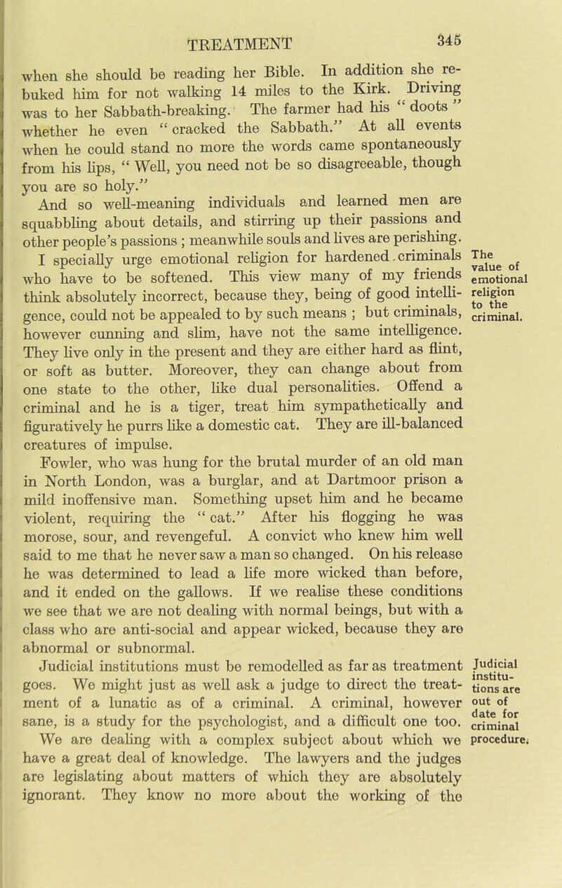 when she should be reading her Bible. In addition she re- buked him for not walking 14 miles to the Kirk. ^Driving was to her Sabbath-breaking.' The farmer had his “ doots ” whether he even “ cracked the Sabbath.” At all events when he could stand no more the words came spontaneously from his bps, “ Well, you need not be so disagreeable, though you are so holy.” And so well-meaning individuals and learned men are squabbling about details, and stirring up their passions and other people’s passions ; meanwhile souls and lives are perishing. I specially urge emotional religion for hardened criminals who have to be softened. This view many of my friends think absolutely incorrect, because they, being of good intelli- gence, could not be appealed to by such means ; but criminals, however cunning and slim, have not the same intelligence. They live only in the present and they are either hard as flint, or soft as butter. Moreover, they can change about from one state to the other, like dual personalities. Offend a criminal and he is a tiger, treat him sympathetically and figuratively he purrs like a domestic cat. They are ill-balanced creatures of impulse. Fowler, who was hung for the brutal murder of an old man in North London, was a burglar, and at Dartmoor prison a mild inoffensive man. Something upset him and he became violent, requiring the “ cat.” After his flogging he was morose, sour, and revengeful. A convict who knew him well said to me that he never saw a man so changed. On his release he was determined to lead a life more wicked than before, and it ended on the gallows. If we realise these conditions we see that we are not dealing with normal beings, but with a class who are anti-social and appear wicked, because they are abnormal or subnormal. Judicial institutions must be remodelled as far as treatment goes. We might just as well ask a judge to direct the treat- ment of a lunatic as of a criminal. A criminal, however sane, is a study for the psychologist, and a difficult one too. We are dealing with a complex subject about which we have a great deal of knowledge. The lawyers and the judges are legislating about matters of which they are absolutely ignorant. They know no more about the working of the The value of emotional religion to the criminal. Judicial institu- tions are out of date for criminal procedure;