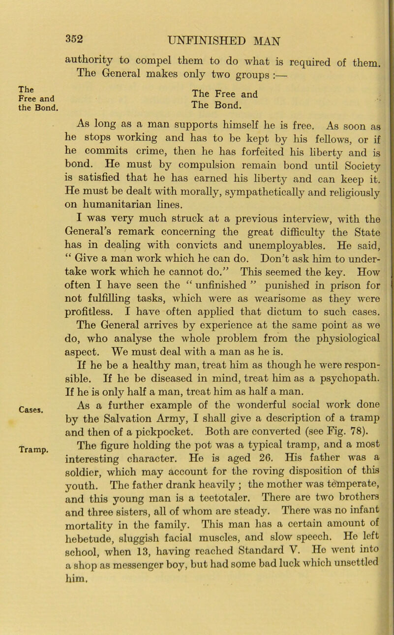 The Free and the Bond. Cases. Tramp. 352 UNFINISHED MAN authority to compel them to do what is required of them. The General makes only two groups :— The Free and The Bond. As long as a man supports himself he is free. As soon as he stops working and has to be kept by his fellows, or if he commits crime, then he has forfeited his liberty and is bond. He must by compulsion remain bond until Society is satisfied that he has earned his liberty and can keep it. He must be dealt with morally, sympathetically and religiously on humanitarian lines. I was very much struck at a previous interview, with the General’s remark concerning the great difficulty the State has in dealing with convicts and unemployables. He said, “ Give a man work which he can do. Don’t ask him to under- take work which he cannot do.” This seemed the key. How often I have seen the “ unfinished ” punished in prison for not fulfilling tasks, which were as wearisome as they were profitless. I have often applied that dictum to such cases. The General arrives by experience at the same point as we do, who analyse the whole problem from the physiological aspect. We must deal with a man as he is. If he be a healthy man, treat him as though he were respon- sible. If he be diseased in mind, treat him as a psychopath. If he is only half a man, treat him as half a man. As a further example of the wonderful social work done by the Salvation Army, I shall give a description of a tramp and then of a pickpocket. Both are converted (see Fig. 78). The figure holding the pot was a typical tramp, and a most interesting character. He is aged 26. His father Avas a soldier, which may account for the roving disposition of this youth. The father drank heavily ; the mother was temperate, and this young man is a teetotaler. There are tAVO brothers and three sisters, all of whom are steady. There Avas no infant mortality in the family. This man has a certain amount of hebetude, sluggish facial muscles, and slow speech. He left school, when 13, having reached Standard V. Ho Avent into a shop as messenger boy, but had some bad luck Avhicli unsettled him.