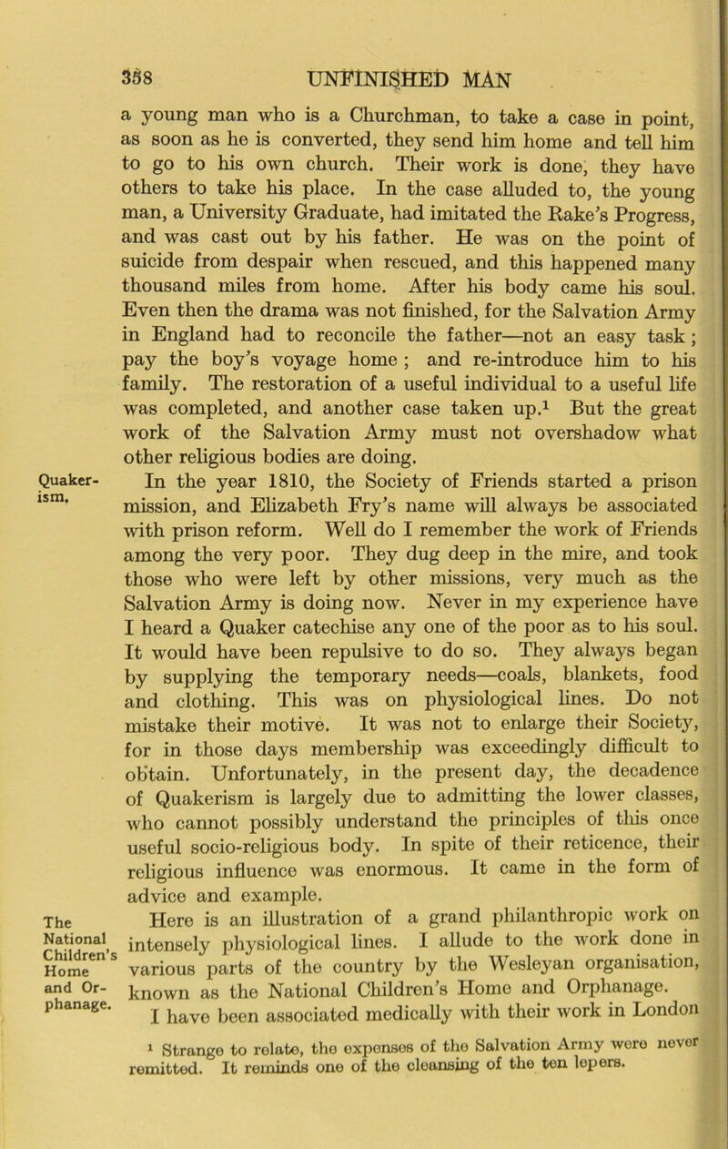 Quaker- ism. The National Children’s Home and Or- phanage. 358 UNFINISHED MAN a young man who is a Churchman, to take a case in point, as soon as he is converted, they send him home and tell him to go to his own church. Their work is done, they have others to take his place. In the case alluded to, the young man, a University Graduate, had imitated the Rake’s Progress, and was cast out by his father. He was on the point of suicide from despair when rescued, and this happened many thousand miles from home. After his body came his soul. Even then the drama was not finished, for the Salvation Army in England had to reconcile the father—not an easy task; pay the boy’s voyage home ; and re-introduce him to his family. The restoration of a useful individual to a useful life was completed, and another case taken up.1 But the great work of the Salvation Army must not overshadow what other religious bodies are doing. In the year 1810, the Society of Friends started a prison mission, and Elizabeth Fry’s name will always be associated with prison reform. Well do I remember the work of Friends among the very poor. They dug deep in the mire, and took those who were left by other missions, very much as the Salvation Army is doing now. Never in my experience have I heard a Quaker catechise any one of the poor as to his soul. It would have been repulsive to do so. They always began by supplying the temporary needs—coals, blankets, food and clothing. This was on physiological lines. Do not mistake their motive. It was not to enlarge their Society, for in those days membership was exceedingly difficult to obtain. Unfortunately, in the present day, the decadence of Quakerism is largely due to admitting the lower classes, who cannot possibly understand the principles of this once useful socio-religious body. In spite of their reticence, their religious influence was enormous. It came in the form of advice and example. Here is an illustration of a grand philanthropic work on intensely physiological lines. I allude to the work done in various parts of the country by the Wesleyan organisation, known as the National Children’s Home and Orphanage. I have been associated medically with their work in London 1 Strange to relate, the exponsos of the Salvation Army wore never remitted. It reminds one of the cleansing of tho ten lepers.