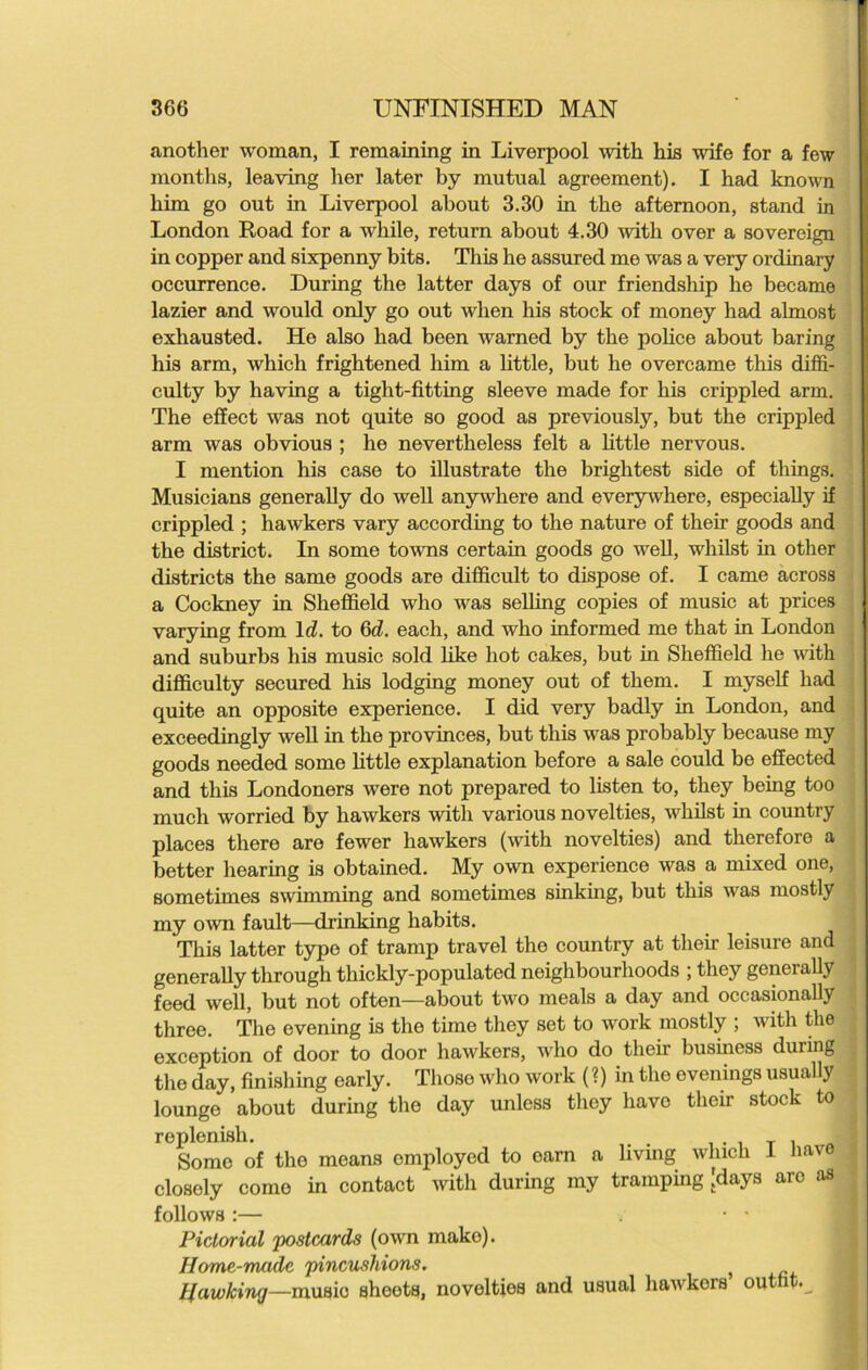 another woman, I remaining in Liverpool with his wife for a few months, leaving her later by mutual agreement). I had known him go out in Liverpool about 3.30 in the afternoon, stand in London Road for a while, return about 4.30 with over a sovereign in copper and sixpenny bits. This he assured me was a very ordinary occurrence. During the latter days of our friendship he became lazier and would only go out when his stock of money had almost exhausted. He also had been warned by the police about baring his arm, which frightened him a little, but he overcame this diffi- culty by having a tight-fitting sleeve made for his crippled arm. The effect was not quite so good as previously, but the crippled arm was obvious ; he nevertheless felt a little nervous. I mention his case to illustrate the brightest side of things. Musicians generally do well anywhere and everywhere, especially if crippled ; hawkers vary according to the nature of their goods and the district. In some towns certain goods go well, whilst in other districts the same goods are difficult to dispose of. I came across a Cockney in Sheffield who was selling copies of music at prices varying from Id. to 6d. each, and who informed me that in London and suburbs his music sold like hot cakes, but in Sheffield he with difficulty secured his lodging money out of them. I myself had quite an opposite experience. I did very badly in London, and exceedingly well in the provinces, but this was probably because my goods needed some little explanation before a sale could be effected and this Londoners were not prepared to listen to, they being too much worried by hawkers with various novelties, whilst in country places there are fewer hawkers (with novelties) and therefore a better hearing is obtained. My own experience was a mixed one, sometimes swimming and sometimes sinking, but this was mostly my own fault—drinking habits. This latter type of tramp travel the country at their leisure and generally through thickly-populated neighbourhoods ; they generally feed well, but not often—about two meals a day and occasionally three. The evening is the time they set to work mostly ; with the exception of door to door hawkers, who do their business during the day, finishing early. Those who work (?) in the evenings usually lounge about during the day unless they liavo their stock to replenish. . T i Some of the means omployed to oarn a livmg which 1 have closely come in contact with during my tramping [days aro as follows :— • • Pictorial 'postcards (own make). Home-made pincushions. } Hawking—music sheots, novelties and usual hawkers out ,