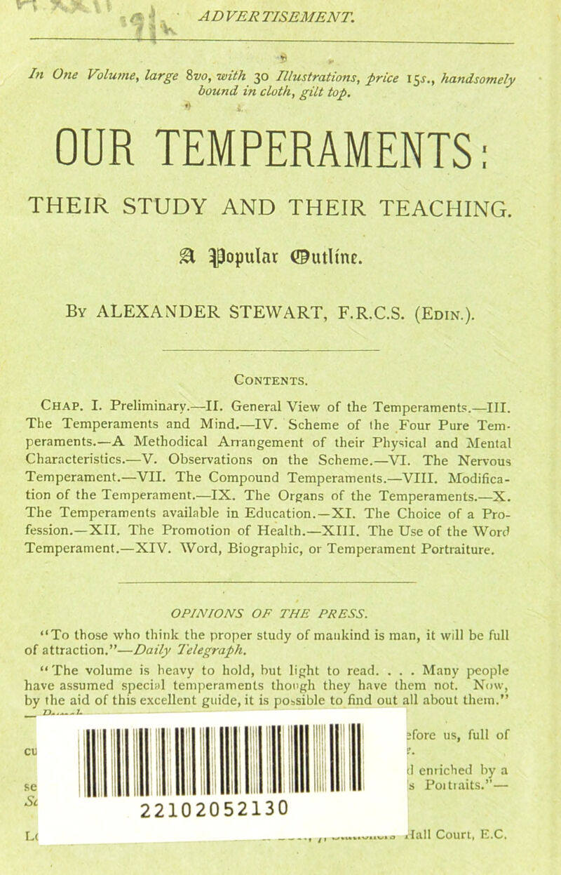 ' ' ■ ADVERTISEMENT. ? =1V /« One Volume, large %vo, with 30 Illustrations, price 15^., handsomely bound in cloth, gilt top. •’ i. OUR TEMPERAMENTS; THEIR STUDY AND THEIR TEACHING. ^ popular ©utHnc. By ALEXANDER STEWART, F.R.C.S. (Edin.). Contents. Chap. I. Preliminary.—II. General View of the Temperaments.—III. The Temperaments and Mind.—IV. Scheme of the Four Pure Tem- peraments.—A Methodical Arrangement of their Physical and Mental Characteristics.—V. Observations on the Scheme.—VI. The Nervous Temperament.—VII. The Compound Temperaments.—VIII. Modifica- tion of the Temperament.—IX. The Organs of the Temperaments.—X. The Temperaments available in Education.—XI. The Choice of a Pro- fession.—XII. The Promotion of Health.—XIII. The Use of the Word Temperament.—XIV. Word, Biographic, or Temperament Portraiture. OPINIONS OF THE PRESS. “To those who think the proper study of mankind is man, it will be full of attraction.”—Daily Telegraph. “The volume is heavy to hold, but light to read. . . . Many people have assumed special temperaments though they have them not. Now, by the aid of this excellent guide, it is possible to find out all about them.” - -- — — “ • ' I M |i < nil I; 22102052130 store us, full of f. tl enriched by a Is Poitiaits.”— • /I L( jflall Court, E.C.