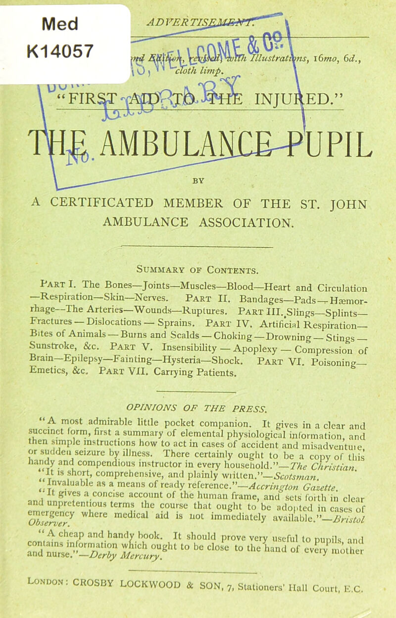 Med K14057 ADVERTISl \ 0 ) ' ^th limp. \ UPIL A CERTIFICATED MEMBER OF THE ST. JOHN AMBULANCE ASSOCIATION. Summary of Contents. Part I. The Bones—Joints—Muscles—Blood—Heart and Circulation —Respiration—Skin—Nerves. Part II. Bandages—Pads ^Hsemor- rhage—The Arteries—Wounds—Ruptures. Part Ill.^Slings-Splints— Fractures —Dislocations—Sprains. Part IV. Artificial Respiration- Bites of Animals Burns and Scalds — Choking—Drowning Stings Sunstroke, &c. Part V. Insensibihty — Apoplexy — Compression of Brain—Epilepsy—Fainting—Hysteria—Shock. Part VI. Poisoning- Emetics, &c. Part VII. Carrying Patients. OPINIONS OF THE PRESS. “A most admirable little pocket companion. It gives in a clear and succinct (orm, first a summary of elemental physiological information, and then simple instructions how to act in cases of accident and misadventuie or sudden seizure by illness. There certainly ought to be a copy of this’ iiandy and compendious instructor in every household.”—r/ig Chrislian It IS short, comprehensive, and plainly written.”— Invaluable as a means of ready Kierenct.—Accrington Gazette. It giv« a concise account of the human frame, and sets forth in clear and unpretentious terms the course that ought to be adofited in cases of ^serwr^ where medical aid is not immediately available.” Bristol and handy book. It should prove very useful to punils and London : CROSBY LOCKWOOD & SON 7, Stationers’ Hall Court, li.C.