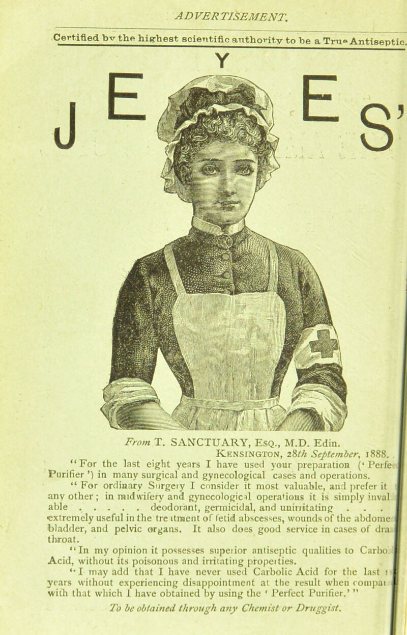 AD VER TISEMENT. Certified bv thp highest acientiflc authority to be a Trn° Antiseptic. Y From T. SANCTUARY, Esq., M.D. Edin. Kensington, zStk September, 1888. “For the last eight years I have used your preparation (‘Perfe- Purifier ’) in many surgical and gynecological cases and operations. “ For ordinary Surgeiy I consider it most valuable, and prefer it any other; in midwifery and gynecological operations it is simply inval able ..... deodorant, germicidal, and uuiriitating extremely useful in the tre itracnt of fetid absces‘<es, wounds of the abdome ■ ibiadder, and pelvic organs. It also does good service in cases of draii throat. “In my opinion it possesses supeiior antiseptic qualities to Carbo> Acid, without its poisonous and irritating propcities. 1 may add that I have never used Carbolic Acid for the last s years without experiencing disappointment at the result when compai! with that which I have obtained by using the ' Perfect Purifier.’ ” 'I'o he obtained through any Chemist or Druggist.