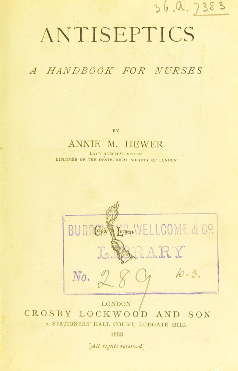 A HANDBOOK FOR NURSES BY ANNIE M. HEWER LATE HOSPITAL SISTER OIPLOmEe of the obstetrical society of LONDON LONDON / CROSBY LOCK WO OH AND SON 7, STATIONHRS’ HALL COURT, LUDGATE HILL 1888 [All rights reserved]
