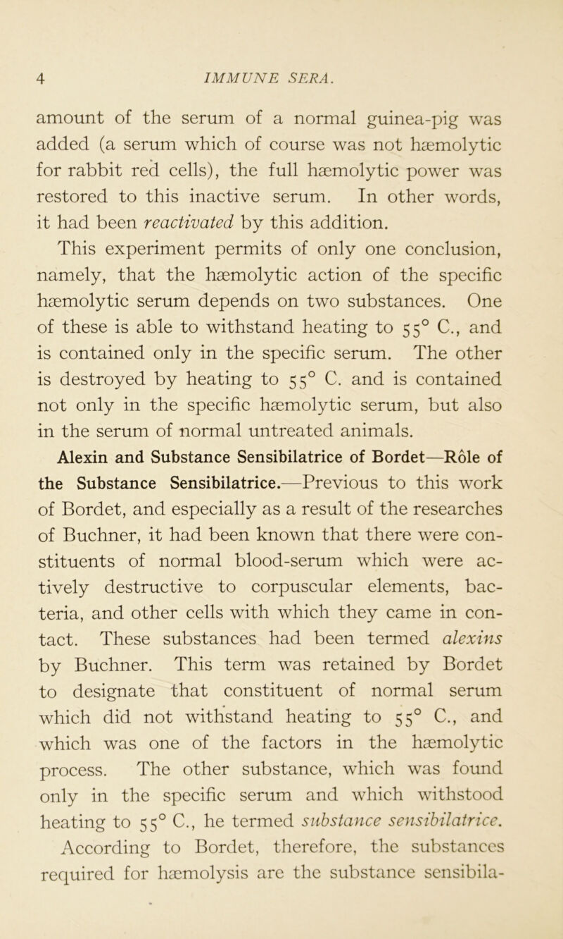 amount of the serum of a normal guinea-pig was added (a serum which of course was not haemolytic for rabbit red cells), the full haemolytic power was restored to this inactive serum. In other words, it had been reactivated by this addition. This experiment permits of only one conclusion, namely, that the haemolytic action of the specific haemolytic serum depends on two substances. One of these is able to withstand heating to 550 C., and is contained only in the specific serum. The other is destroyed by heating to 550 C. and is contained not only in the specific haemolytic serum, but also in the serum of normal untreated animals. Alexin and Substance Sensibilatrice of Bordet—Role of the Substance Sensibilatrice.—Previous to this work of Bordet, and especially as a result of the researches of Buchner, it had been known that there were con- stituents of normal blood-serum which were ac- tively destructive to corpuscular elements, bac- teria, and other cells with which they came in con- tact. These substances had been termed alexins by Buchner. This term was retained by Bordet to designate that constituent of normal serum which did not withstand heating to 550 C., and which was one of the factors in the haemolytic process. The other substance, which was found only in the specific serum and which withstood heating to 550 C., he termed substance sensibilatrice. According to Bordet, therefore, the substances required for haemolysis are the substance sensibila-