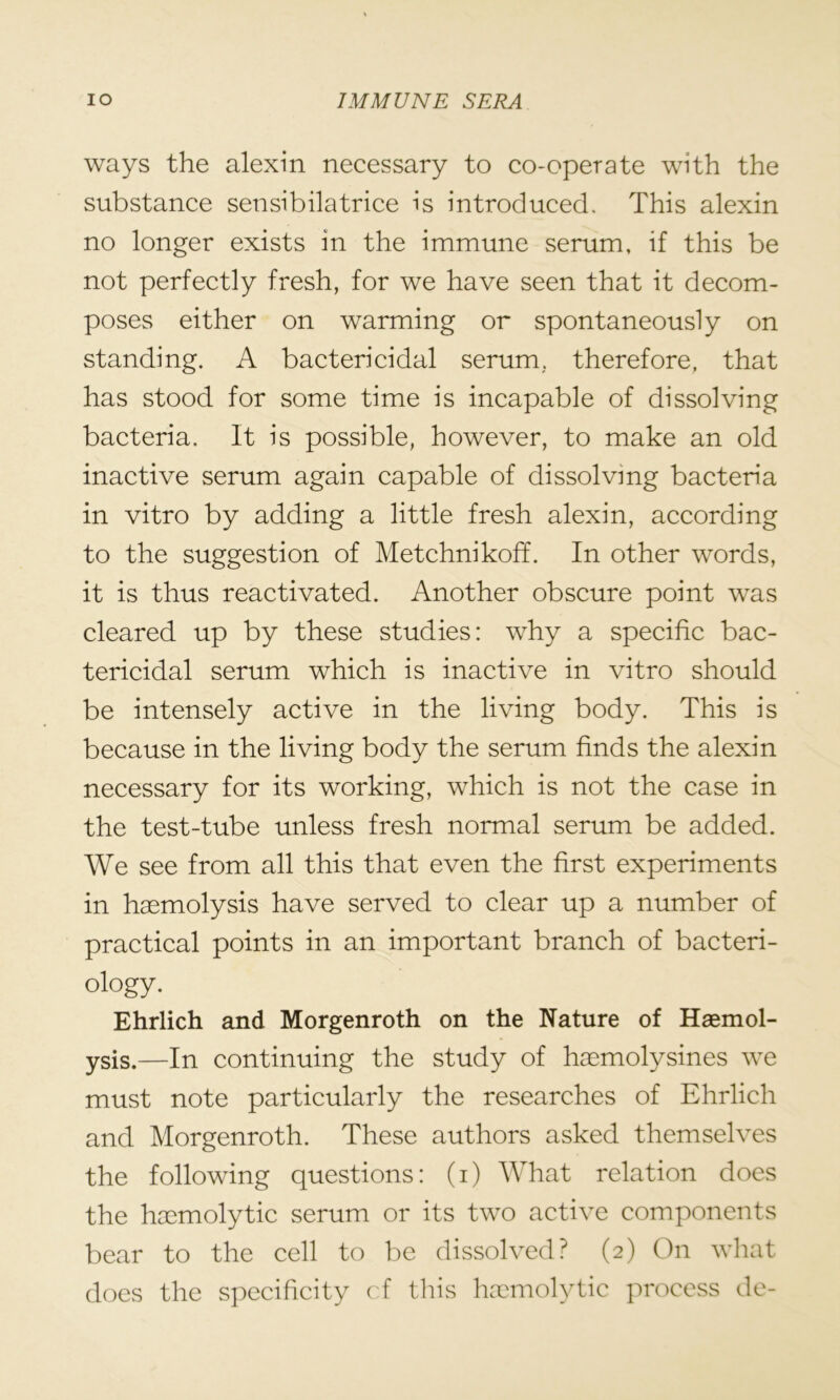 ways the alexin necessary to co-operate with the substance sensibilatrice is introduced. This alexin no longer exists in the immune serum, if this be not perfectly fresh, for we have seen that it decom- poses either on warming or spontaneously on standing. A bactericidal serum, therefore, that has stood for some time is incapable of dissolving bacteria. It is possible, however, to make an old inactive serum again capable of dissolving bacteria in vitro by adding a little fresh alexin, according to the suggestion of Metchnikoff. In other words, it is thus reactivated. Another obscure point was cleared up by these studies: why a specific bac- tericidal serum which is inactive in vitro should be intensely active in the living body. This is because in the living body the serum finds the alexin necessary for its working, which is not the case in the test-tube unless fresh normal serum be added. We see from all this that even the first experiments in haemolysis have served to clear up a number of practical points in an important branch of bacteri- ology. Ehrlich and Morgenroth on the Nature of Haemol- ysis.—In continuing the study of haemolysines we must note particularly the researches of Ehrlich and Morgenroth. These authors asked themselves the following questions: (i) What relation does the haemolytic serum or its two active components bear to the cell to be dissolved? (2) On what does the specificity cf this haemolytic process de-