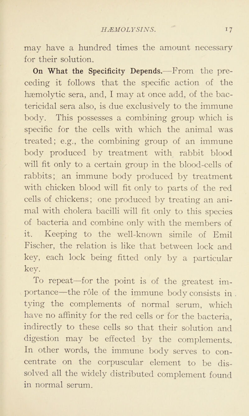 may have a hundred times the amount necessary for their solution. On What the Specificity Depends.—From the pre- ceding it follows that the specific action of the haemolytic sera, and, I may at once add, of the bac- tericidal sera also, is due exclusively to the immune body. This possesses a combining group which is specific for the cells with which the animal was treated; e.g., the combining group of an immune body produced by treatment with rabbit blood will fit only to a certain group in the blood-cells of rabbits; an immune body produced by treatment with chicken blood will fit only to parts of the red cells of chickens; one produced by treating an ani- mal with cholera bacilli will fit only to this species of bacteria and combine only with the members of it. Keeping to the well-known simile of Emil Fischer, the relation is like that between lock and key, each lock being fitted only by a particular key. To repeat—for the point is of the greatest im- portance—the role of the immune body consists in tying the complements of normal serum, which have no affinity for the red cells or for the bacteria, indirectly to these cells so that their solution and digestion may be effected by the complements. In other words, the immune body serves to con- centrate on the corpuscular element to be dis- solved all the widely distributed complement found in normal serum.