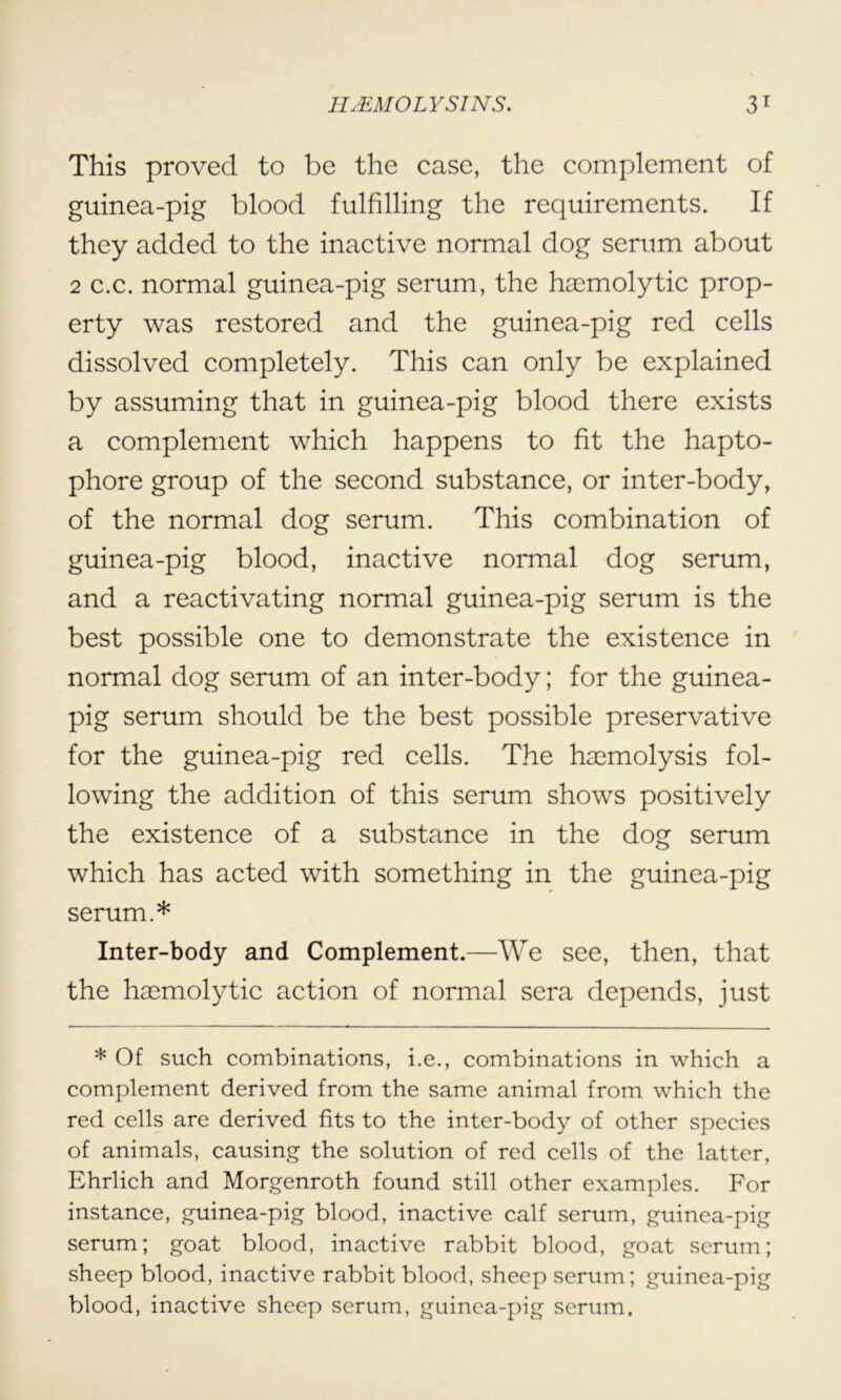 This proved to be the case, the complement of guinea-pig blood fulfilling the requirements. If they added to the inactive normal dog serum about 2 c.c. normal guinea-pig serum, the haemolytic prop- erty was restored and the guinea-pig red cells dissolved completely. This can only be explained by assuming that in guinea-pig blood there exists a complement which happens to fit the hapto- phore group of the second substance, or inter-body, of the normal dog serum. This combination of guinea-pig blood, inactive normal dog serum, and a reactivating normal guinea-pig serum is the best possible one to demonstrate the existence in normal dog serum of an inter-body; for the guinea- pig serum should be the best possible preservative for the guinea-pig red cells. The haemolysis fol- lowing the addition of this serum shows positively the existence of a substance in the dog serum which has acted with something in the guinea-pig serum.* Inter-body and Complement.—We see, then, that the haemolytic action of normal sera depends, just * Of such combinations, i.e., combinations in which a complement derived from the same animal from which the red cells are derived fits to the inter-body of other species of animals, causing the solution of red cells of the latter, Ehrlich and Morgenroth found still other examples. For instance, guinea-pig blood, inactive calf serum, guinea-pig serum; goat blood, inactive rabbit blood, goat serum; sheep blood, inactive rabbit blood, sheep serum; guinea-pig blood, inactive sheep serum, guinea-pig serum.