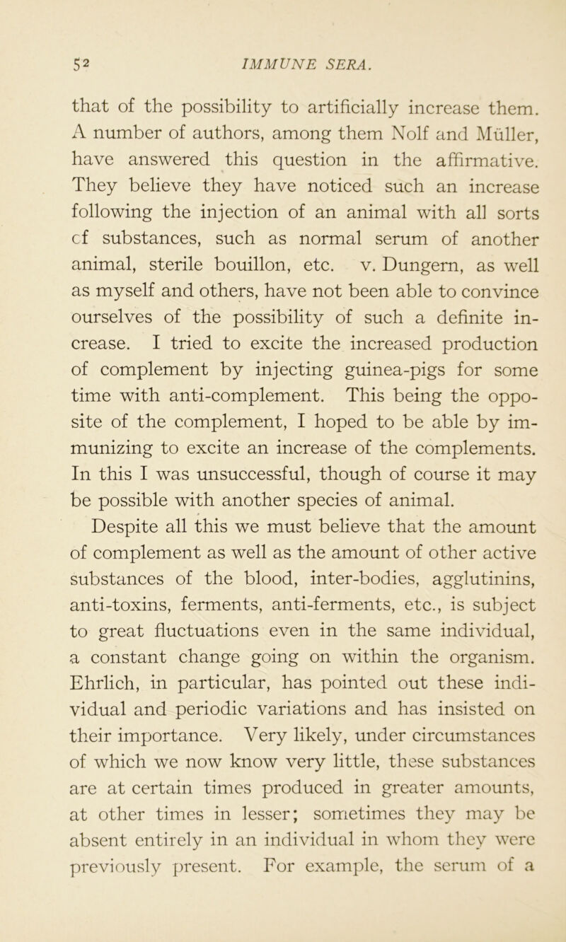 that of the possibility to artificially increase them. A number of authors, among them Nolf and Muller, have answered this question in the affirmative. They believe they have noticed such an increase following the injection of an animal with all sorts cf substances, such as normal serum of another animal, sterile bouillon, etc. v. Dungern, as well as myself and others, have not been able to convince ourselves of the possibility of such a definite in- crease. I tried to excite the increased production of complement by injecting guinea-pigs for some time with anti-complement. This being the oppo- site of the complement, I hoped to be able by im- munizing to excite an increase of the complements. In this I was unsuccessful, though of course it may be possible with another species of animal. Despite all this we must believe that the amount of complement as well as the amount of other active substances of the blood, inter-bodies, agglutinins, anti-toxins, ferments, anti-ferments, etc., is subject to great fluctuations even in the same individual, a constant change going on within the organism. Ehrlich, in particular, has pointed out these indi- vidual and periodic variations and has insisted on their importance. Very likely, under circumstances of which we now know very little, these substances are at certain times produced in greater amounts, at other times in lesser; sometimes they may be absent entirely in an individual in whom they were previously present. For example, the serum of a