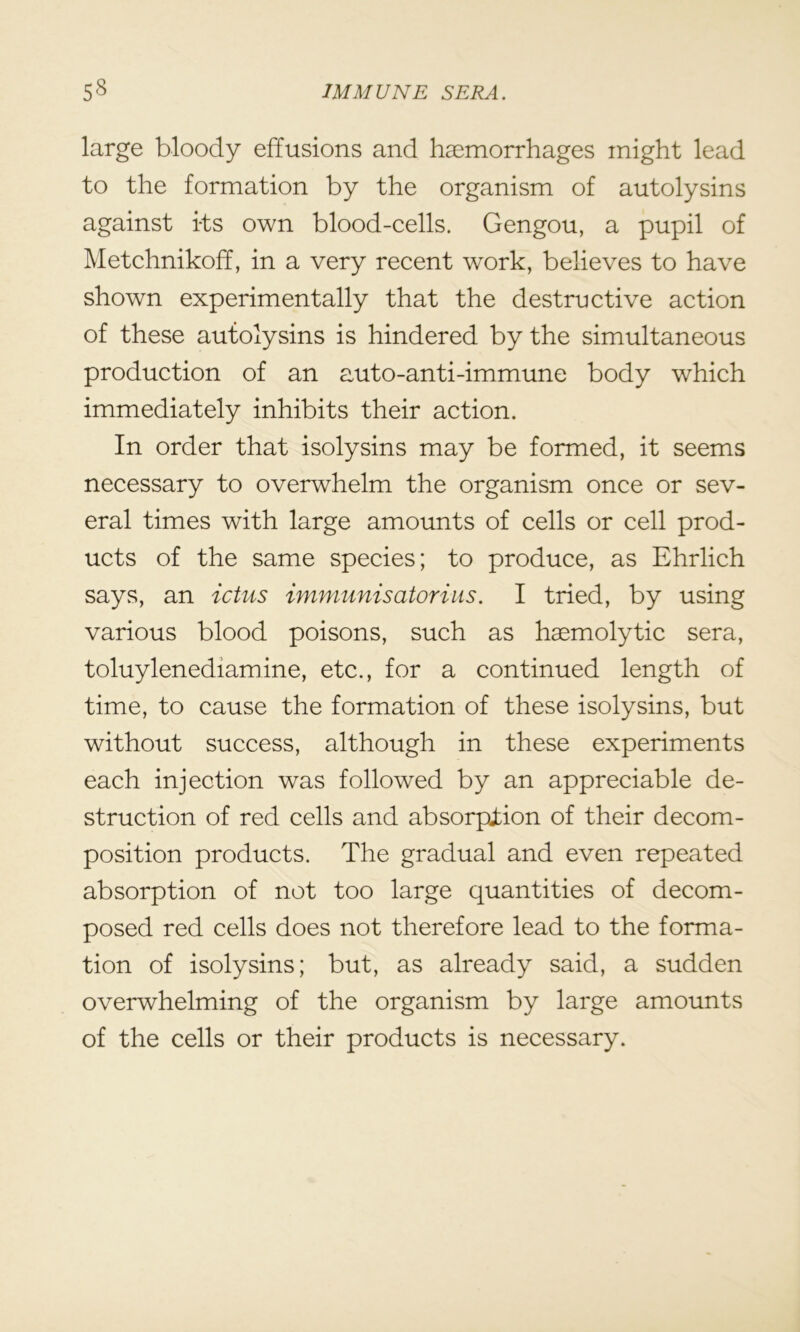 large bloody effusions and haemorrhages might lead to the formation by the organism of autolysins against its own blood-cells. Gengou, a pupil of Metchnikoff, in a very recent work, believes to have shown experimentally that the destructive action of these autolysins is hindered by the simultaneous production of an auto-anti-immune body which immediately inhibits their action. In order that isolysins may be formed, it seems necessary to overwhelm the organism once or sev- eral times with large amounts of cells or cell prod- ucts of the same species; to produce, as Ehrlich says, an ictus immunisatorius. I tried, by using various blood poisons, such as haemolytic sera, toluylenediamine, etc., for a continued length of time, to cause the formation of these isolysins, but without success, although in these experiments each injection was followed by an appreciable de- struction of red cells and absorption of their decom- position products. The gradual and even repeated absorption of not too large quantities of decom- posed red cells does not therefore lead to the forma- tion of isolysins; but, as already said, a sudden overwhelming of the organism by large amounts of the cells or their products is necessary.