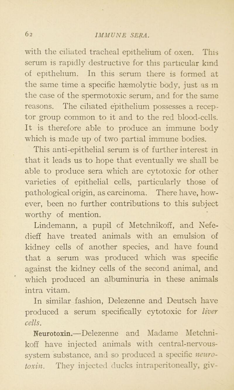 with the ciliated tracheal epithelium of oxen. This serum is rapidly destructive for this particular kind of epithelium. In this serum there is formed at the same time a specific haemolytic body, just as m the case of the spermotoxic serum, and for the same reasons. The ciliated epithelium possesses a recep- tor group common to it and to the red blood-cells. It is therefore able to produce an immune body which is made up of two partial immune bodies. This anti-epithelial serum is of further interest in that it leads us to hope that eventually we shall be able to produce sera which are cytotoxic for other varieties of epithelial cells, particularly those of pathological origin, as carcinoma. There have, how- ever, been no further contributions to this subject worthy of mention. Lindemann, a pupil of Metchnikoff, and Nefe- dieff have treated animals with an emulsion of kidney cells of another species, and have found that a serum was produced which was specific against the kidney cells of the second animal, and which produced an albuminuria in these animals intra vitam. In similar fashion, Delezenne and Deutsch have produced a serum specifically cytotoxic for liver cells. Neurotoxin.—Delezenne and Madame Metchni- koff have injected animals with central-nervous- system substance, and so produced a specific neuro- toxin. They injected ducks intraperitoneally, giv-