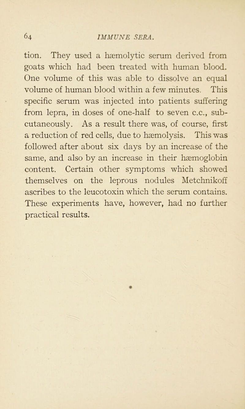 tion. They used a haemolytic serum derived from goats which had been treated with human blood. One volume of this was able to dissolve an equal volume of human blood within a few minutes. This specific serum was injected into patients suffering from lepra, in doses of one-half to seven c.c., sub- cutaneously. As a result there was, of course, first a reduction of red cells, due to haemolysis. This was followed after about six days by an increase of the same, and also by an increase in their haemoglobin content. Certain other symptoms which showed themselves on the leprous nodules Metchnikoff ascribes to the leucotoxin which the serum contains. These experiments have, however, had no further practical results.