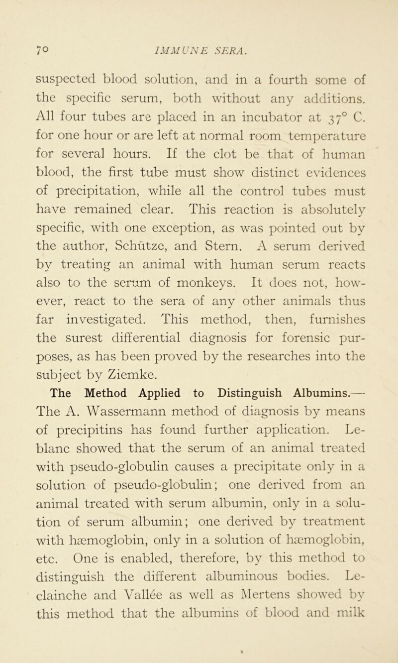 suspected blood solution, and in a fourth some of the specific serum, both without any additions. All four tubes are placed in an incubator at 370 C. for one hour or are left at normal room temperature for several hours. If the clot be that of human blood, the first tube must show distinct evidences of precipitation, while all the control tubes must have remained clear. This reaction is absolutely specific, with one exception, as was pointed out by the author, Schutze, and Stern. A serum derived by treating an animal with human serum reacts also to the serum of monkevs. It does not, how- ever, react to the sera of any other animals thus far investigated. This method, then, furnishes the surest differential diagnosis for forensic pur- poses, as has been proved by the researches into the subject by Ziemke. The Method Applied to Distinguish Albumins.— The A. Wassermann method of diagnosis by means of precipitins has found further application. Le- blanc showed that the serum of an animal treated with pseudo-globulin causes a precipitate only in a solution of pseudo-globulin; one derived from an animal treated with serum albumin, only in a solu- tion of serum albumin; one derived by treatment with haemoglobin, only in a solution of haemoglobin, etc. One is enabled, therefore, by this method to distinguish the different albuminous bodies. Le- clainche and Vallee as well as Mertens showed by this method that the albumins of blood and milk