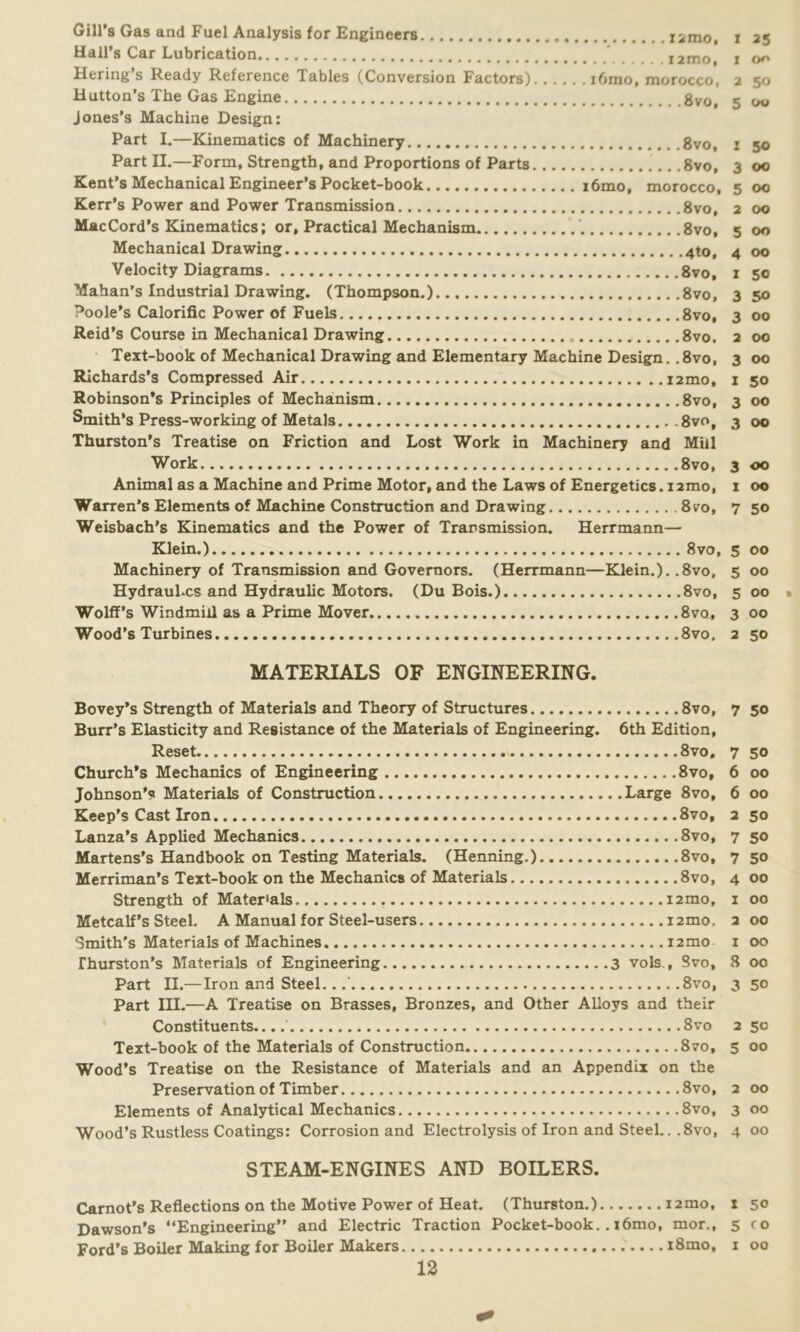 Gill’s Gas and Fuel Analysis for Engineers iimo, i 25 Hall’s Car Lubrication ' i2mo, 1 Hering s Ready Reference Tables (Conversion Factors) i6mo, morocco, 2 50 Hutton’s The Gas Engine 8vo, 5 00 Jones’s Machine Design: Part I.—Kinematics of Machinery 8vo, 1 50 Part II.—Form, Strength, and Proportions of Parts .8vo, 3 00 Kent’s Mechanical Engineer’s Pocket-book i6mo, morocco, 5 00 Kerr’s Power and Power Transmission 8vo, 2 00 MacCord’s Kinematics; or, Practical Mechanism 8vo, 5 00 Mechanical Drawing 4to, 4 00 Velocity Diagrams 8vo, 1 50 Mahan’s Industrial Drawing. (Thompson.) 8vo, 3 50 Poole’s Calorific Power of Fuels 8vo, 3 00 Reid’s Course in Mechanical Drawing 8vo, 2 00 Text-book of Mechanical Drawing and Elementary Machine Design. .8vo, 3 00 Richards’s Compressed Air i2mo, 1 50 Robinson’s Principles of Mechanism 8vo, 3 00 Smith’s Press-working of Metals 8vo, 3 00 Thurston’s Treatise on Friction and Lost Work in Machinery and Miil Work 8vo, 3 00 Animal as a Machine and Prime Motor, and the Laws of Energetics. 12mo, 1 00 Warren’s Elements of Machine Construction and Drawing 8vu, 7 50 Weisbach’s Kinematics and the Power of Transmission. Herrmann— Klein.) 8vo, 5 00 Machinery of Transmission and Governors. (Herrmann—Klein.). .8vo, 5 00 HydrauLcs and Hydraulic Motors. (Du Bois.) 8vo, 5 00 Wolff’s Windmill as a Prime Mover 8vo, 3 00 Wood’s Turbines 8vo, 2 50 MATERIALS OF ENGINEERING. Bovey’s Strength of Materials and Theory of Structures 8vo, 7 50 Burr’s Elasticity and Resistance of the Materials of Engineering. 6th Edition, Reset 8vo, 7 50 Church’s Mechanics of Engineering 8vo, 6 00 Johnson’s Materials of Construction Large 8vo, 6 00 Keep’s Cast Iron 8vo, 2 50 Lanza’s Applied Mechanics 8vo, 7 50 Martens’s Handbook on Testing Materials. (Henning.) 8vo, 7 50 Merriman’s Text-book on the Mechanics of Materials 8vo, 4 00 Strength of Materials. i2mo, 1 00 Metcalf’s Steel. A Manual for Steel-users i2mo, 2 00 Smith's Materials of Machines i2mo 1 00 Thurston’s Materials of Engineering 3 vols., Svo, 8 00 Part II.— Iron and Steel. ..' 8vo, 3 50 Part III.—A Treatise on Brasses, Bronzes, and Other Alloys and their Constituents....' 8vo 250 Text-book of the Materials of Construction 8vo, 5 00 Wood’s Treatise on the Resistance of Materials and an Appendix on the Preservation of Timber 8vo, 2 00 Elements of Analytical Mechanics 8vo, 3 00 Wood’s Rustless Coatings: Corrosion and Electrolysis of Iron and Steel.. .8vo, 4 00 STEAM-ENGINES AND BOILERS. Carnot’s Reflections on the Motive Power of Heat. (Thurston.) 12mo, 1 50 Dawson’s “Engineering” and Electric Traction Pocket-book. . i6mo, mor., 5 co Ford’s Boiler Making for Boiler Makers i8mo, 1 00