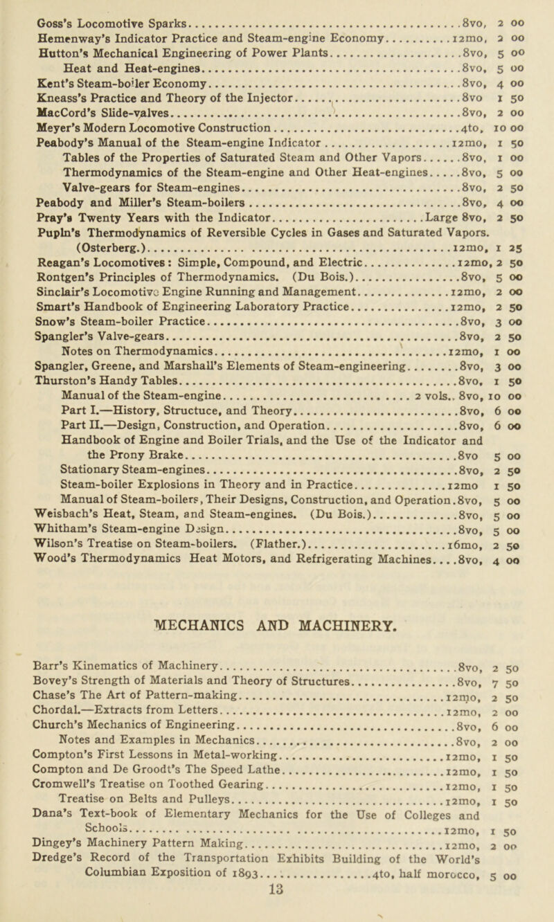 Goss’s Locomotive Sparks 8vo, 2 00 Hemenway’s Indicator Practice and Steam-engine Economy i2mo, 2 00 Hutton’s Mechanical Engineering of Power Plants 8vo, 5 00 Heat and Heat-engines 8vo, 5 00 Kent’s Steam-boiler Economy 8vo, 4 00 Kneass’s Practice and Theory of the Injector 8vo 1 50 MacCord’s Slide-valves 8vo, 2 00 Meyer’s Modern Locomotive Construction 4to, 10 00 Peabody’s Manual of the Steam-engine Indicator i2mo, 1 50 Tables of the Properties of Saturated Steam and Other Vapors 8vo, 1 00 Thermodynamics of the Steam-engine and Other Heat-engines 8vo, 5 00 Valve-gears for Steam-engines 8vo, 2 50 Peabody and Miller’s Steam-boilers 8vo, 4 00 Pray’g Twenty Years with the Indicator Large 8vo, 2 50 Pupln’s Thermodynamics of Reversible Cycles in Gases and Saturated Vapors. (Osterberg.) i2mo. 1 25 Reagan’s Locomotives : Simple, Compound, and Electric nmo, 2 50 Rontgen’s Principles of Thermodynamics. (Du Bois.) 8vo, 5 00 Sinclair’s Locomotive Engine Running and Management i2mo, 2 00 Smart’s Handbook of Engineering Laboratory Practice i2mo, 2 50 Snow’s Steam-boiler Practice 8vo, 3 00 Spangler’s Valve-gears 8vo, 2 50 Notes on Thermodynamics nmo, 1 00 Spangler, Greene, and Marshall’s Elements of Steam-engineering 8vo, 3 00 Thurston’s Handy Tables 8vo, 1 50 Manual of the Steam-engine 2 vols., 8vo, 10 00 Part I.—History, Structuce, and Theory 8vo, 6 00 Part H.—Design, Construction, and Operation 8vo, 6 00 Handbook of Engine and Boiler Trials, and the Use of the Indicator and the Prony Brake 8vo 5 00 Stationary Steam-engines 8vo, 2 50 Steam-boiler Explosions in Theory and in Practice i2mo 1 50 Manual of Steam-boilers, Their Designs, Construction, and Operation.8vo, 5 00 Weisbach’s Heat, Steam, and Steam-engines. (Du Bois.) 8vo, 5 00 Whitham’s Steam-engine Design 8vo, 5 00 Wilson’s Treatise on Steam-boilers. (Flather.) i6mo, 2 50 Wood’s Thermodynamics Heat Motors, and Refrigerating Machines... .8vo, 4 00 MECHANICS AND MACHINERY. Barr’s Kinematics of Machinery 8vo, 2 50 Bovey’s Strength of Materials and Theory of Structures 8vo, 7 50 Chase’s The Art of Pattern-making i2mo, 2 50 Chordal.—Extracts from Letters i2mo, 2 00 Church’s Mechanics of Engineering 8vo, 6 00 Notes and Examples in Mechanics 8vo, 2 00 Compton’s First Lessons in Metal-working i2mo, 1 50 Compton and De Groodt’s The Speed Lathe i2mo, 1 50 Cromwell’s Treatise on Toothed Gearing i2mo, 1 50 Treatise on Belts and Pulleys i2mo, 1 50 Dana’s Text-book of Elementary Mechanics for the Use of Colleges and Schools i2mo, 1 50 Dingey’s Machinery Pattern Making i2mo, 2 00 Dredge’s Record of the Transportation Exhibits Building of the World’s Columbian Exposition of 1893 4to, half morocco, 5 00