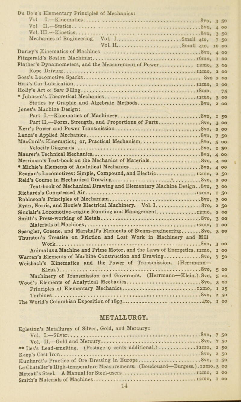 Du Bo s s Elementary Principles of Mechanics: Vol. I.—Kinematics 8vo, 3 50 Vol II.—Statics 8vo, 4 00 Vol. III.—Kinetics 8vo, 3 50 Mechanics of Engineering. Vol. I Small 4to, 7 50 Vol. II Small 4to, 10 00 Durley’s Kinematics of Machines 8vo, 4 00 Fitzgerald’s Boston Machinist i6mo, 1 00 Flather’s Dynamometers, and the Measurement of Power i2mo, 300 Rope Driving j2mo, 2 00 Goss’s Locomotive Sparks 8vo 2 00 Han’s Car Lubrication i2mo, 1 00 Holly’s Art oi Saw Filing i8mo. 75 * Johnson’s Theoretical Mechanics i2mo, 3 00 Statics by Graphic and Algebraic Methods 8vo, 2 00 Jones’s Machine Design: Part I.—Kinematics of Machinery 8vo, 1 50 Part II.—Form, Strength, and Proportions of Parts 8vo, 3 00 Kerr’s Power and Power Transmission 8vo, 2 00 Lanza’s Applied Mechanics 8vo, 7 50 MacCord’s Kinematics; or, Practical Mechanism. 8vo, 5 00 Velocity Diagrams 8vo, 1 50 Maurer’s Technical Mechanics 8vo, 4 00 Merriman’s Text-book on the Mechanics of Materials 8vo, 4 00 * Michie’s Elements of Analytical Mechanics 8vo, 4 00 Reagan’s Locomotives: Simple, Compound, and Electric i2mo, 2 50 Reid’s Course in Mechanical Drawing * 8vo, 2 00 Text-book of Mechanical Drawing and Elementary Machine Design. .8vo, 3 00 Richards’s Compressed Air nmo, 1 50 Robinson’s Principles of Mechanism 8vo, 3 00 Ryan, Norris, and Hoxie’s Electrical Machinery. Vol. I 8vo, 250 Sinclair’s Locomotive-engine Running and Management i2mo, 2 00 Smith’s Press-working of Metals 8vo, 3 00 Materials of Machines i2mo, 1 00 Spangler, Greene, and Marshall’s Elements of Steam-engineering 8vo, 3 00 Thurston’s Treatise on Friction and Lost Work in Machinery and Mill Work 8vo, 3 00 Animal as a Machine and Prime Motor, and the Laws of Energetics. 12mo, 1 00 Warren’s Elements of Machine Construction and Drawing 8vo, 7 50 Weisbach’s Kinematics and the Power of Transmission. (Herrmann— Klein.) 8vo, 5 00 Machinery of Transmission and Governors. (Herrmann—Klein.).8vo, 5 00 Wood’s Elements of Analytical Mechanics 8vo, 3 00 Principles of Elementary Mechanics nmo, 1 25 Turbines 8vo, 2 50 The World’s Columbian Exposition of 1893 4to, 1 00 METALLURGY. Egleston’s Metallurgy of Silver, Gold, and Mercury: Vol. I.—Silver 8vo, 7 50 Vol. II.—Gold and Mercury 8vo, 750 ** Iles’s Lead-smelting. (Postage 9 cents additional.) ,..i2mo, 2 50 Keep’s Cast Iron 8vo, 2 50 Kunhardt’s Practice of Ore Dressing in Europe 8vo, 1 50 Le Chatelier’s High-temperature Measurements. (Boudouard—Burgess.). i2mo, 3 00 Metcalf’s Steel. A Manual for Steel-users i2mo, 2 00 Smith’s Materials of Machines i2mo, 1 00