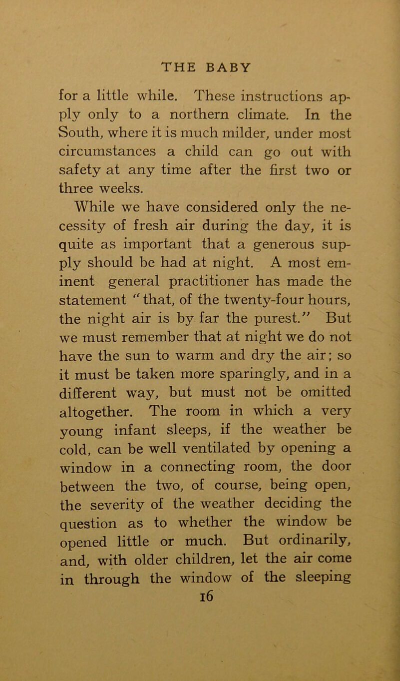 for a little while. These instructions ap- ply only to a northern climate. In the South, where it is much milder, under most circumstances a child can go out with safety at any time after the first two or three weeks. While we have considered only the ne- cessity of fresh air during the day, it is quite as important that a generous sup- ply should be had at night. A most em- inent general practitioner has made the statement that, of the twenty-four hours, the night air is by far the purest, But we must remember that at night we do not have the sun to warm and dry the air; so it must be taken more sparingly, and in a different way, but must not be omitted altogether. The room in which a very young infant sleeps, if the weather be cold, can be well ventilated by opening a window in a connecting room, the door between the two, of course, being open, the severity of the weather deciding the question as to whether the window be opened little or much. But ordinarily, and, with older children, let the air come in through the window of the sleeping i6