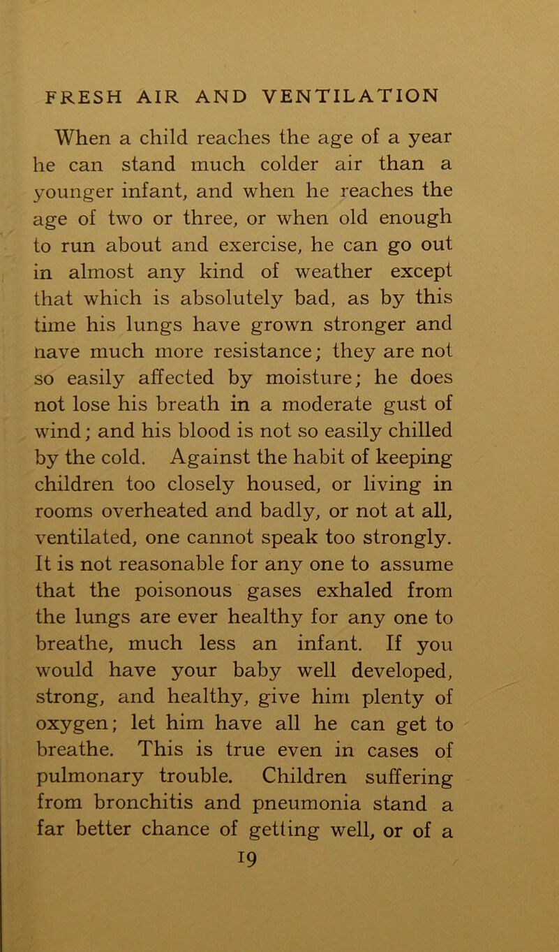 When a child reaches the age of a year he can stand much colder air than a younger infant, and when he reaches the age of two or three, or when old enough to run about and exercise, he can go out in almost any kind of weather except that which is absolutely bad, as by this time his lungs have grown stronger and nave much more resistance; they are not so easily affected by moisture; he does not lose his breath in a moderate gust of wind; and his blood is not so easily chilled by the cold. Against the habit of keeping children too closely housed, or living in rooms overheated and badly, or not at all, ventilated, one cannot speak too strongly. It is not reasonable for any one to assume that the poisonous gases exhaled from the lungs are ever healthy for any one to breathe, much less an infant. If you would have your baby well developed, strong, and healthy, give him plenty of oxygen; let him have all he can get to breathe. This is true even in cases of pulmonary trouble. Children suffering from bronchitis and pneumonia stand a far better chance of getting well, or of a