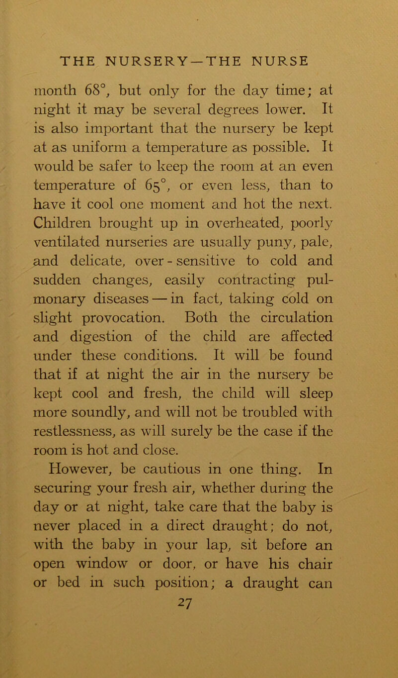 month 68°^ but only for the day time; at night it may be several degrees lower. It is also important that the nursery be kept at as uniform a temperature as possible. It would be safer to keep the room at an even temperature of 65°, or even less, than to have it cool one moment and hot the next. Children brought up in overheated, poorly ventilated nurseries are usually puny, pale, and delicate, over - sensitive to cold and sudden changes, easily contracting pul- monary diseases — in fact, taking cold on slight provocation. Both the circulation and digestion of the child are affected under these conditions. It will be found that if at night the air in the nursery be kept cool and fresh, the child will sleep more soundly, and will not be troubled with restlessness, as will surely be the case if the room is hot and close. However, be cautious in one thing. In securing your fresh air, whether during the day or at night, take care that the baby is never placed in a direct draught; do not, with the baby in your lap, sit before an open window or door, or have his chair or bed in such position; a draught can