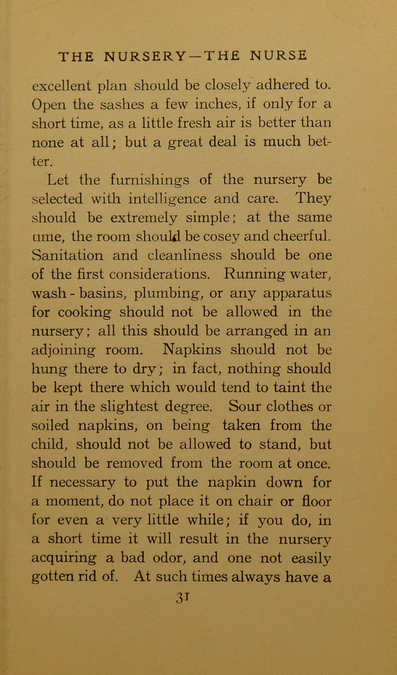 excellent plan should be closely adhered to. Open the sashes a few inches, if only for a short time, as a little fresh air is better than none at all; but a great deal is much bet- ter. Let the furnishings of the nursery be selected with intelligence and care. They should be extremely simple; at the same cime, the room should be cosey and cheerful. Sanitation and cleanliness should be one of the first considerations. Running water, wash - basins, plumbing, or any apparatus for cooking should not be allowed in the nursery; all this should be arranged in an adjoining room. Napkins should not be hung there to dry; in fact, nothing should be kept there which would tend to taint the air in the slightest degree. Sour clothes or soiled napkins, on being taken from the child, should not be allowed to stand, but should be removed from the room at once. If necessary to put the napkin down for a moment, do not place it on chair or floor for even a very little while; if you do, in a short time it will result in the nurserv %/ acquiring a bad odor, and one not easily gotten rid of. At such times always have a 3T