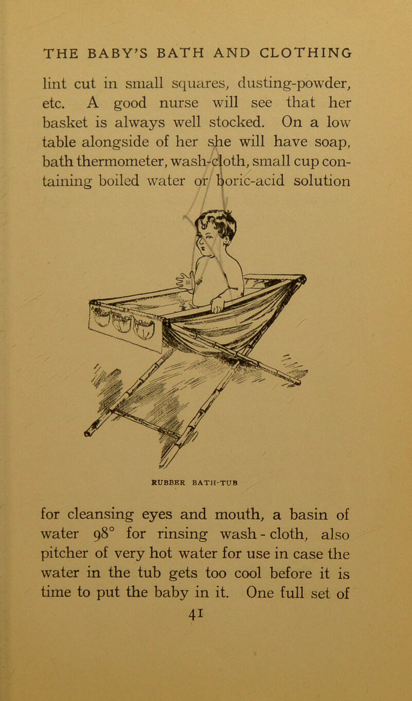 lint cut in small squares, dusting-powder, etc. A good nurse will see that her basket is always well stocked. On a low table alongside of her she will have soap, bath thermometer, wash-cloth, small cup con- taining boiled water or Boric-acid solution for cleansing eyes and mouth, a basin of water 98° for rinsing wash - cloth, also pitcher of very hot water for use in case the water in the tub gets too cool before it is time to put the baby in it. One full set of