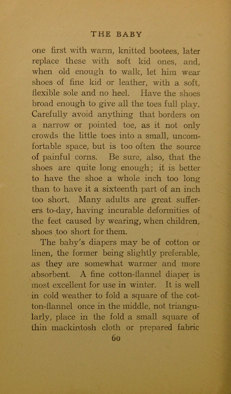 one first with warm, knitted bootees, later replace these with soft kid ones, and, when old enough to walk, let him wear shoes of fine kid or leather, with a soft, flexible sole and no heel. Have the shoes broad enough to give all the toes full play. Carefully avoid anything that borders on a narrow or pointed toe, as it not only crowds the little toes into a small, uncom- fortable space, but is too often the source of painful corns. Be sure, also, that the shoes are quite long enough; it is better to have the shoe a whole inch too long than to have it a sixteenth part of an inch too short. Many adults are great suffer- ers to-day, having incurable deformities of the feet caused by wearing, when children, shoes too short for them. The baby's diapers may be of cotton or linen, the former being slightly preferable, as they are somewhat warmer and more absorbent. A fine cotton-flannel diaper is most excellent for use in winter. It is well in cold weather to fold a square of the cot- ton-flannel once in the middle, not triangu- larly, place in the fold a small square of thin mackintosh cloth or prepared fabric 6o