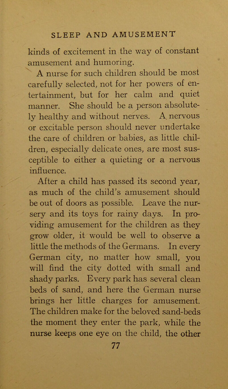 kinds of excitement in the way of constant amusement and humoring. A nurse for such children should be most carefully selected, not for her powers of en- tertainment, but for her calm and quiet manner. She should be a person absolute- ly healthy and without nerves. A nervous or excitable person should never undertake the care of children or babies, as little chil- dren, especially delicate ones, are most sus- ceptible to either a quieting or a nervous influence. After a child has passed its second year, as much of the child’s amusement should be out of doors as possible. Leave the nur- sery and its toys for rainy days. In pro- viding amusement for the children as they grow older, it would be well to observe a little the methods of the Germans. In every German city, no matter how small, you will find the city dotted with small and shady parks. Every park has several clean beds of sand, and here the German nurse brings her little charges for amusement. The children make for the beloved sand-beds the moment they enter the park, while the nurse keeps one eye on the child, the other