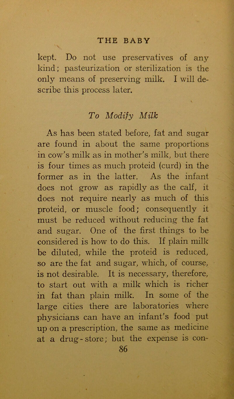 kept. Do not use preservatives of any kind; pasteurization or sterilization is the only means of preserving milk. I will de- scribe this process later. V To Modify Milk As has been stated before, fat and sugar are found in about the same proportions in cow's milk as in mother's milk, but there is four times as much proteid (curd) in the former as in the latter. As the infant does not grow as rapidly as the calf, it does not require nearly as much of this proteid, or muscle food; consequently it must be reduced without reducing the fat and sugar. One of the first things to be considered is how to do this. If plain milk be diluted, while the proteid is reduced, so are the fat and sugar, which, of course, is not desirable. It is necessary, therefore, to start out with a milk which is richer in fat than plain milk. In some of the large cities there are laboratories where physicians can have an infant's food put up on a prescription, the same as medicine at a drug-store; but the expense is con-