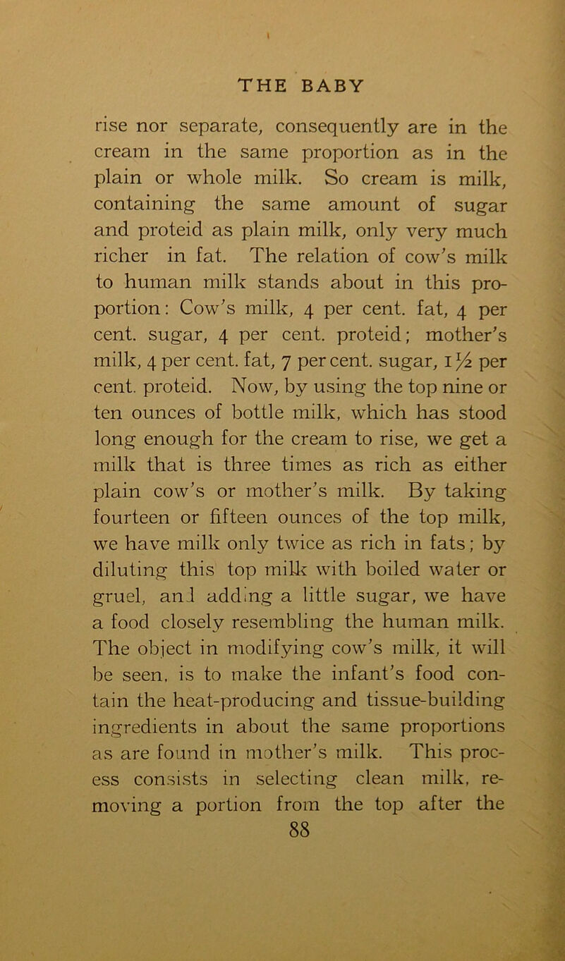 THE BABY rise nor separate, consequently are in the cream in the same proportion as in the plain or whole milk. So cream is milk, containing the same amount of sugar and proteid as plain milk, only very much richer in fat. The relation of cow's milk to human milk stands about in this pro- portion: Cow's milk, 4 per cent, fat, 4 per cent, sugar, 4 per cent, proteid; mother's milk, 4 per cent, fat, 7 per cent, sugar, i Yz per cent, proteid. Now, by using the top nine or ten ounces of bottle milk, which has stood long enough for the cream to rise, we get a milk that is three times as rich as either plain cow's or mother's milk. By taking fourteen or fifteen ounces of the top milk, we have milk only twice as rich in fats; by diluting this top mill^ with boiled water or gruel, ani adding a little sugar, we have a food closely resembling the human milk. The object in modifying cow's milk, it will be seen, is to make the infant's food con- tain the heat-producing and tissue-building ingredients in about the same proportions as are found in mother's milk. This proc- ess con.sists in selecting clean milk, re- moving a portion from the top after the