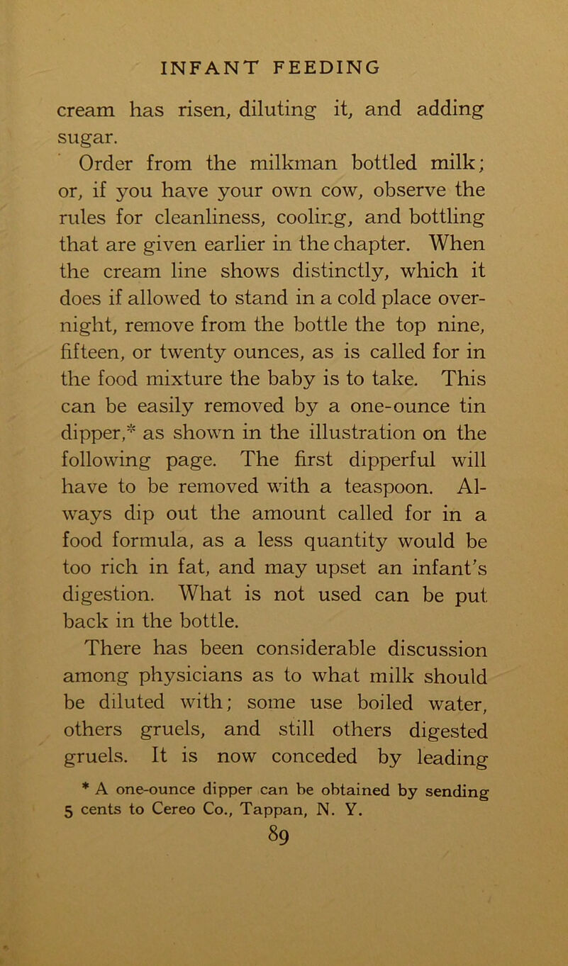 cream has risen, diluting it, and adding sugar. Order from the milkman bottled milk; or, if you have your own cow, observe the rules for cleanliness, cooling, and bottling that are given earlier in the chapter. When the cream line shows distinctly, which it does if allowed to stand in a cold place over- night, remove from the bottle the top nine, fifteen, or twenty ounces, as is called for in the food mixture the baby is to take. This can be easily removed by a one-ounce tin dipper,* as shown in the illustration on the following page. The first dipperful will have to be removed with a teaspoon. Al- ways dip out the amount called for in a food formula, as a less quantity would be too rich in fat, and may upset an infant’s digestion. What is not used can be put back in the bottle. There has been con,siderable discussion among physicians as to what milk should be diluted with; some use boiled water, others gruels, and still others digested gruels. It is now conceded by leading * A one-ounce dipper can be obtained by sending 5 cents to Cereo Co., Tappan, N. Y.