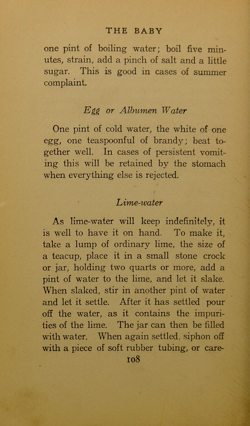 one pint of boiling water; boil five min- utes, strain, add a pinch of salt and a little sugar. This is good in cases of summer complaint. Egg or Albumen Water One pint of cold water, the white of one egg, one teaspoonful of brand3^; beat to- gether well. In cases of persistent vomit- ing this will be retained by the stomach when everything else is rejected. * Lime-water As lime-water will keep indefinitely, it is well to have it on hand. To make it, take a lump of ordinary lime, the size of a teacup, place it in a small stone crock or jar, holding two quarts or more, add a pint of water to the lime, and let it slake. When slaked, stir in another pint of water and let it settle. After it has settled pour off the water, as it contains the impuri- ties of the lime. The jar can then be filled with water. When again settled, siphon off with a piece of soft rubber tubing, or care-