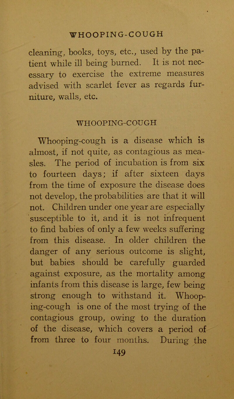 cleaning, books, toys, etc., used by the pa- tient while ill being burned. It is not nec- essary to exercise the extreme measures advised with scarlet fever as regards fur- niture, walls, etc. WHOOPING-COUGH Whooping-cough is a disease which is almost, if not quite, as contagious as mea- sles. The period of incubation is from six to fourteen days; if after sixteen days from the time of exposure the disease does not develop, the probabilities are that it will not. Children under one year are especially susceptible to it, and it is not infrequent to find babies of only a few weeks suffering from this disease. In older children the danger of any serious outcome is slight, but babies should be carefully guarded against exposure, as the mortality among infants from this disease is large, few being strong enough to withstand it. Whoop- ing-cough is one of the most trying of the contagious group, owing to the duration of the disease, which covers a period of from three to four months. During the