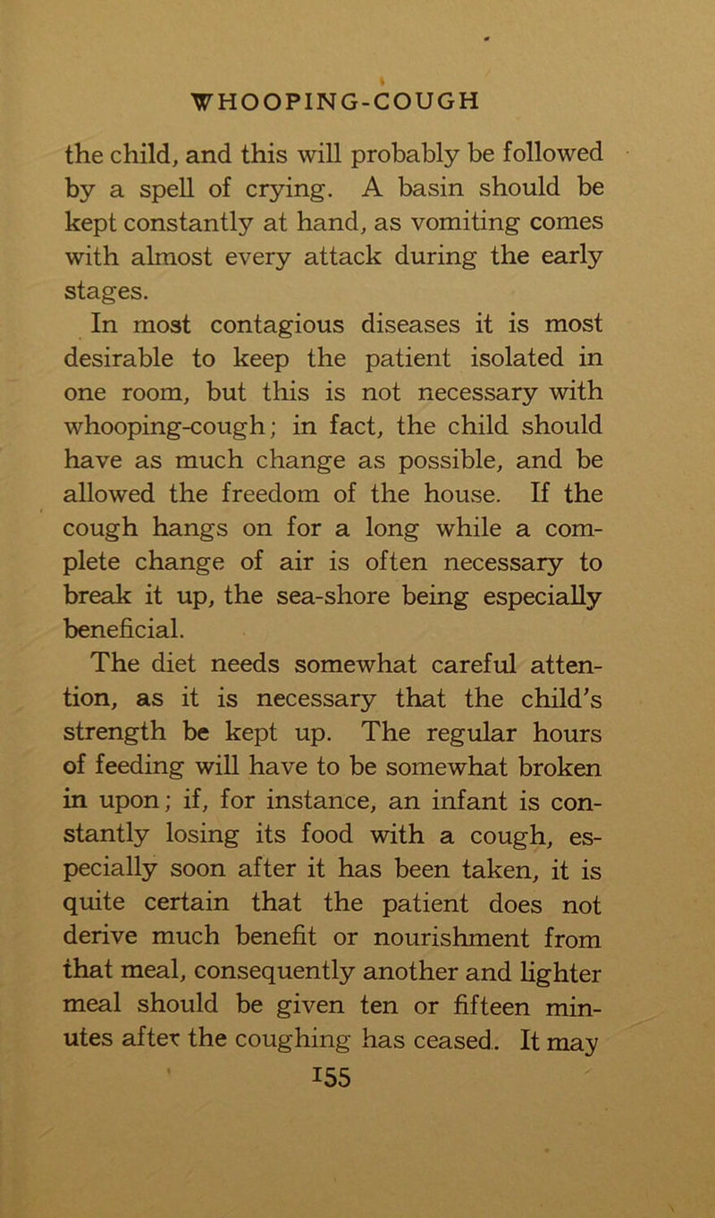 the child, and this will probably be followed by a spell of crying. A basin should be kept constantly at hand, as vomiting comes with almost every attack during the early stages. In most contagious diseases it is most desirable to keep the patient isolated in one room, but this is not necessary with whooping-cough; in fact, the child should have as much change as possible, and be allowed the freedom of the house. If the cough hangs on for a long while a com- plete change of air is often necessary to break it up, the sea-shore being especially beneficial. The diet needs somewhat careful atten- tion, as it is necessary that the child's strength be kept up. The regular hours of feeding will have to be somewhat broken in upon; if, for instance, an infant is con- stantly losing its food with a cough, es- pecially soon after it has been taken, it is quite certain that the patient does not derive much benefit or nourishment from that meal, consequently another and lighter meal should be given ten or fifteen min- utes after the coughing has ceased. It may