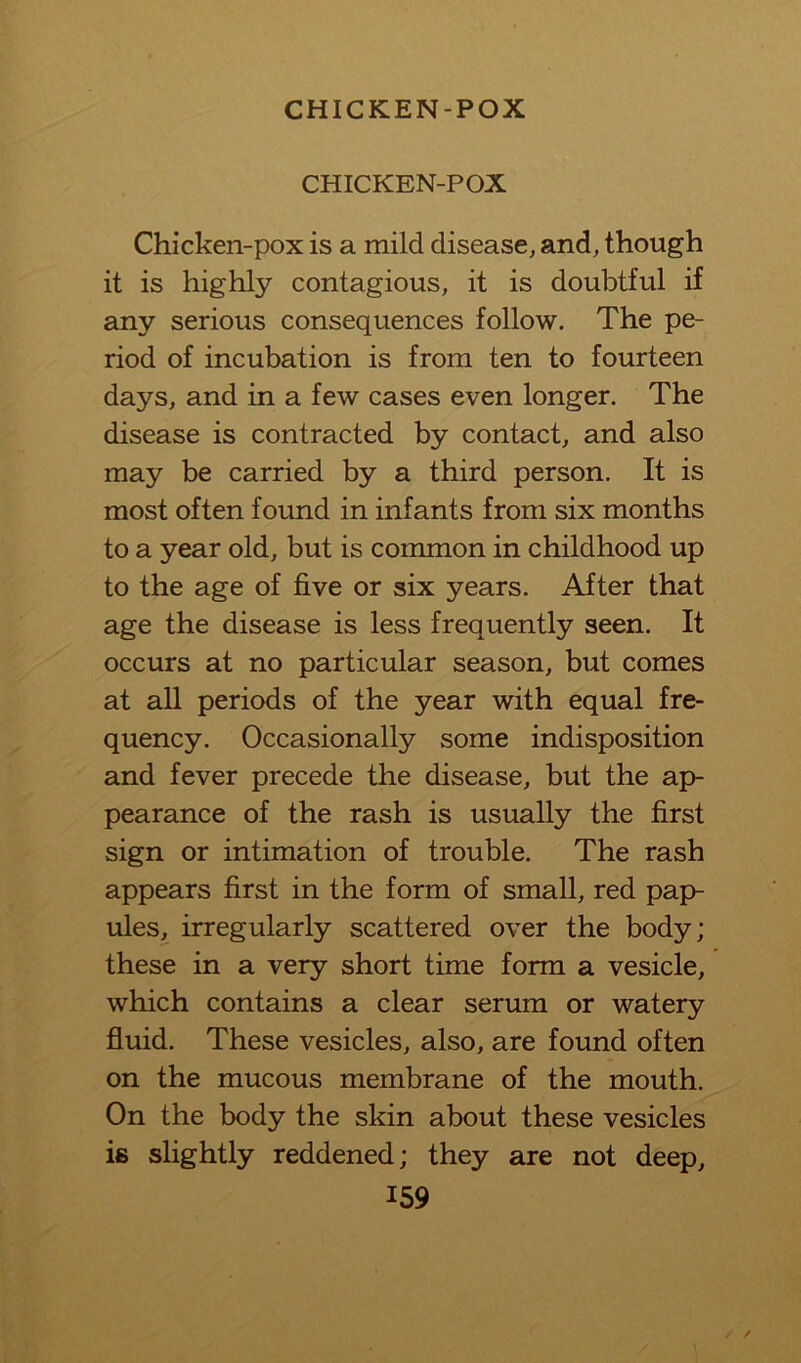 CHICKEN-POX Chicken-pox is a mild disease, and, though it is highly contagious, it is doubtful if any serious consequences follow. The pe- riod of incubation is from ten to fourteen days, and in a few cases even longer. The disease is contracted by contact, and also may be carried by a third person. It is most often found in infants from six months to a year old, but is common in childhood up to the age of five or six years. After that age the disease is less frequently seen. It occurs at no particular season, but comes at all periods of the year with equal fre- quency. Occasionally some indisposition and fever precede the disease, but the ap- pearance of the rash is usually the first sign or intimation of trouble. The rash appears first in the form of small, red pap- ules, irregularly scattered over the body; these in a very short time form a vesicle, which contains a clear serum or watery fluid. These vesicles, also, are found often on the mucous membrane of the mouth. On the body the skin about these vesicles is slightly reddened; they are not deep,