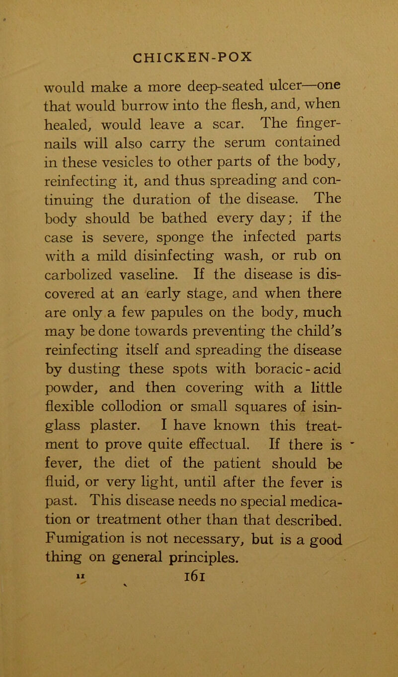 would make a more deep-seated ulcer—one that would burrow into the flesh, and, when healed, would leave a scar. The finger- nails will also carry the serum contained in these vesicles to other parts of the body, reinfecting it, and thus spreading and con- tinuing the duration of the disease. The body should be bathed every day; if the case is severe, sponge the infected parts with a mild disinfecting wash, or rub on carbolized vaseline. If the disease is dis- covered at an early stage, and when there are only a few papules on the body, much may be done towards preventing the child's reinfecting itself and spreading the disease by dusting these spots with boracic-acid powder, and then covering with a little flexible collodion or small squares of isin- glass plaster. I have known this treat- ment to prove quite effectual. If there is fever, the diet of the patient should be fluid, or very light, until after the fever is past. This disease needs no special medica- tion or treatment other than that described. Fumigation is not necessary, but is a good thing on general principles. “ i6i