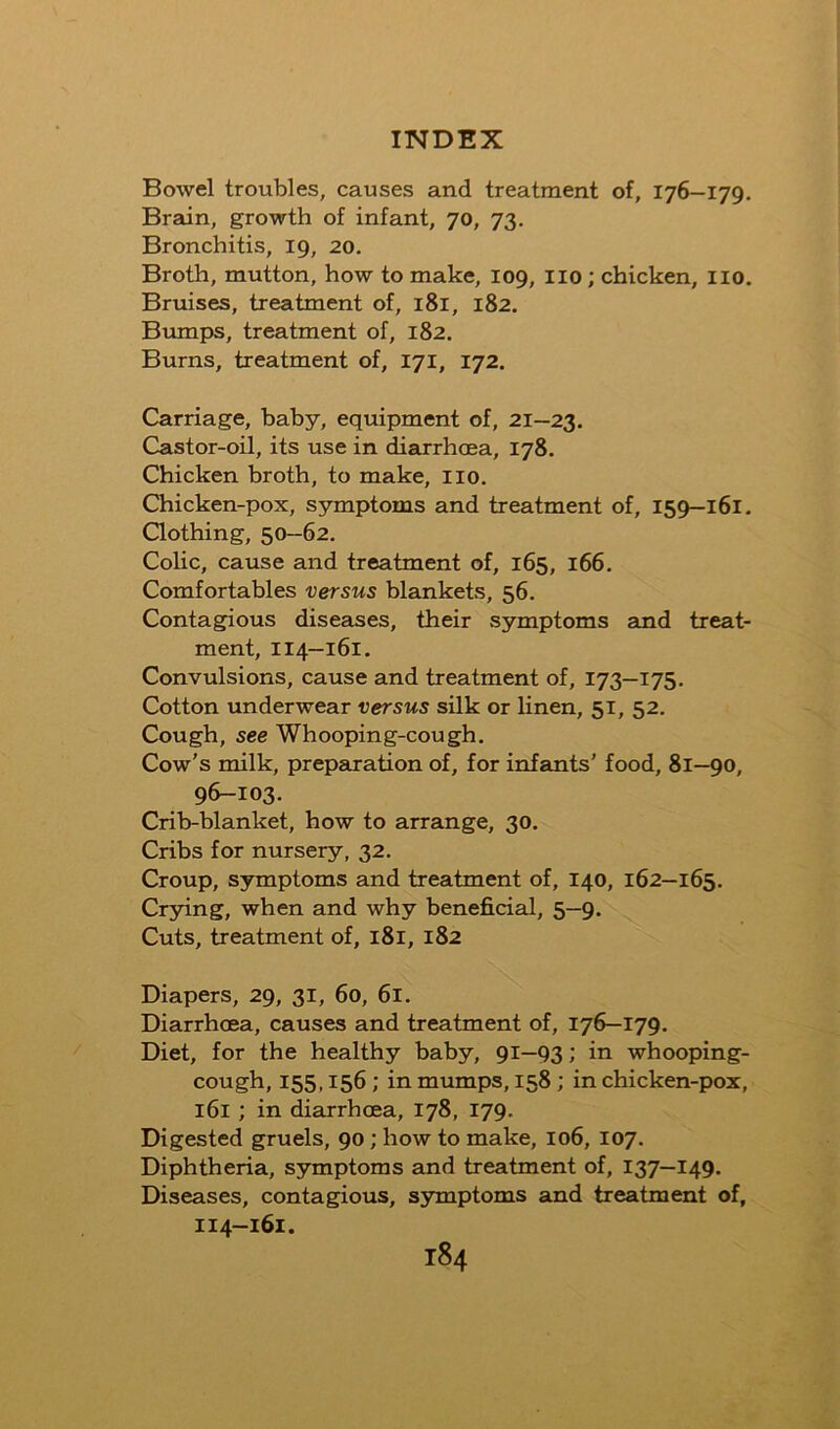 Bowel troubles, causes and treatment of, 176—179. Brain, growth of infant, 70, 73. Bronchitis, 19, 20, Broth, mutton, how to make, 109, lio ; chicken, lio. Bruises, treatment of, 181, 182. Bumps, treatment of, 182. Burns, treatment of, 171, 172. Carriage, baby, equipment of, 21—23. Castor-oil, its use in diarrhoea, 178. Chicken broth, to make, lio. Chicken-pox, symptoms and treatment of, 159-161. Clothing, 50—62. Colic, cause and treatment of, 165, 166. Comfortables versus blankets, 56. Contagious diseases, their symptoms and treat- ment, 114—161. Convulsions, cause and treatment of, 173—175. Cotton underwear versus sHk or linen, 51, 52. Cough, see Whooping-cough. Cow's milk, preparation of, for infants' food, 81—90, 96-103. Crib-blanket, how to arrange, 30. Cribs for nursery, 32. Croup, symptoms and treatment of, 140, 162—165. Crying, when and why beneficial, 5—9. Cuts, treatment of, 181, 182 Diapers, 29, 31, 60, 6i. Diarrhoea, causes and treatment of, 176—179. Diet, for the healthy baby, 91—93; in whooping- cough, 155.156; in mumps, 158; in chicken-pox, 161 ; in diarrhoea, 178, 179. Digested gruels, 90 ; how to make, 106, 107. Diphtheria, symptoms and treatment of, 137—149. Diseases, contagious, symptoms and treatment of, 114-161.