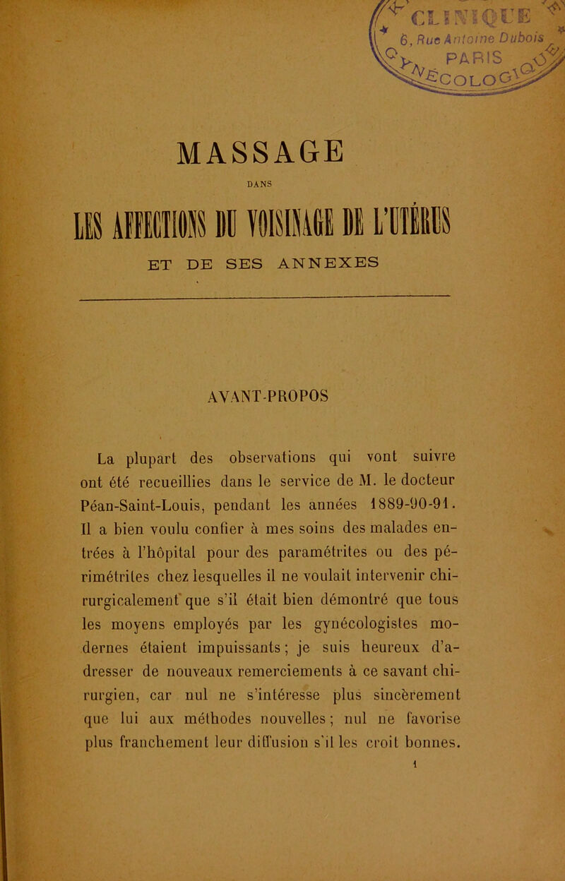 DANS ET DE SES ANNEXES AVANT-PROPOS La plupart des observations qui vont suivre ont été recueillies dans le service de M. le docteur Péan-Saint-Louis, pendant les années 1889-90-91. Il a bien voulu confier à mes soins des malades en- trées à l’hôpital pour des paramétrites ou des pé- rimétrites chez lesquelles il ne voulait intervenir chi- rurgicalement' que s’il était bien démontré que tous les moyens employés par les gynécologistes mo- dernes étaient impuissants ; je suis heureux d’a- dresser de nouveaux remerciements à ce savant chi- rurgien, car nul ne s’intéresse plus sincèrement que lui aux méthodes nouvelles ; nul ne favorise plus franchement leur ditl'usion s’il les croit bonnes.