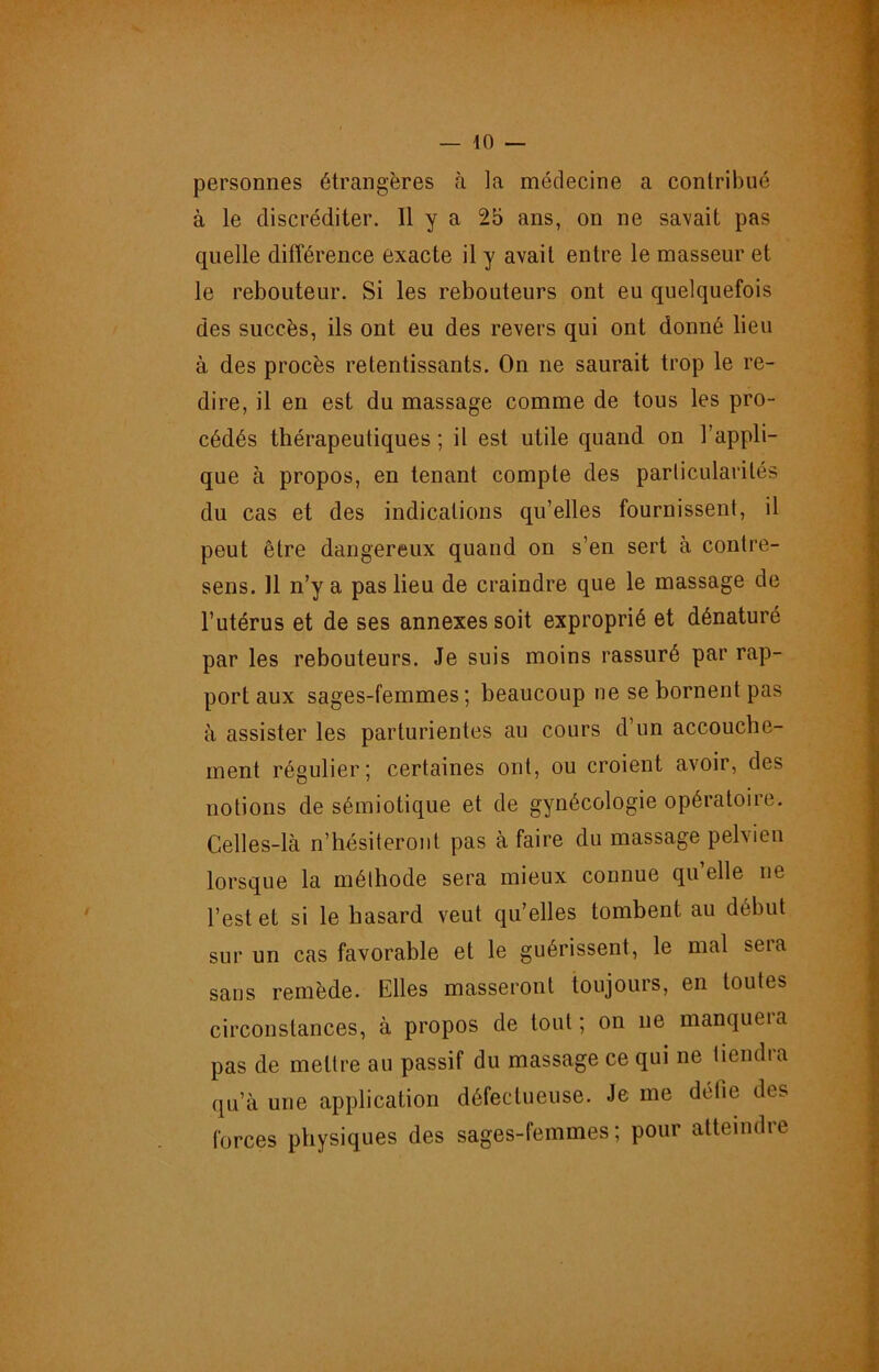 personnes étrangères à la médecine a contribué à le discréditer. 11 y a 2b ans, on ne savait pas quelle différence exacte il y avait entre le masseur et le reboiiteur. Si les rebouteurs ont eu quelquefois des succès, ils ont eu des revers qui ont donné lieu à des procès retentissants. On ne saurait trop le re- dire, il en est du massage comme de tous les pro- cédés thérapeutiques ; il est utile quand on l’appli- que à propos, en tenant compte des particularités du cas et des indications qu’elles fournissent, il peut être dangereux quand on s’en sert à contre- sens. 11 n’y a pas lieu de craindre que le massage de l’utérus et de ses annexes soit exproprié et dénaturé par les rebouteurs. Je suis moins rassuré par rap- port aux sages-femmes; beaucoup ne se bornent pas à assister les parturientes au cours d’un accouche- ment régulier; certaines ont, ou croient avoir, des notions de sémiotique et de gynécologie opératoire. Celles-là n’hésiteront pas à faire du massage pelvien lorsque la méthode sera mieux connue qu’elle ne l’est et si le hasard veut qu’elles tombent au début sur un cas favorable et le guérissent, le mal sera sans remède. Elles masseront toujours, en toutes circonstances, à propos de tout; on ne manquai a pas de mettre au passif du massage ce qui ne tiendra qu’à une application défectueuse. Je me défie des forces physiques des sages-femmes; pour atteindre