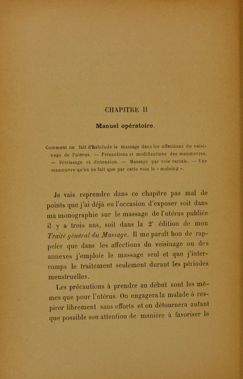 CHAPITRh: Il Manuel opératoire. Comment on fait d’habitude le massage dans les affections du voisi- nage de l’utérus. — Précautions et modifications des manœuvres. — Pétrissage et distension. — Massage par voie rectale. — Une manœuvre qu’on ne fait que par cette voie le « malning ». Je vais reprendre dans ce chapitre pas mal de points que j’ai déjà eu l’occasion d’exposer soit dans ma monographie sur le massage de l’utérus publiée il y a trois ans, soit dans la 2® édition de mon Traité général du Maasage. Il me parait bon de rap- peler que dans les affections du voisinage ou des annexes j’emploie le massage seul et que j iutei- romps le traitement seulement durant les périodes menstruelles. Les précautions à prendre au début sont les mê- mes que pour l’utérus. On engagera la malade à res- pirer librement sans efforts et on détournera autant que possible son attention de manière à favoriser le