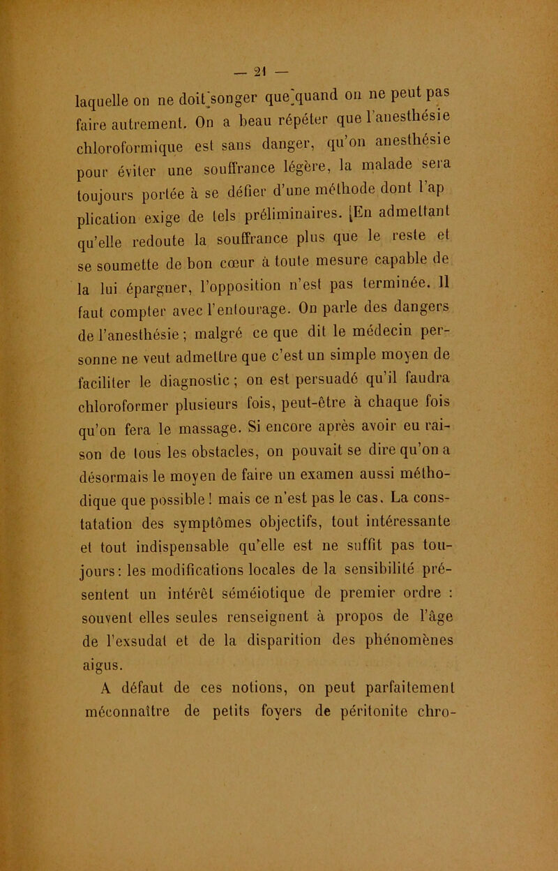 laquelle on ne doifsonger que;quand on ne peut pas faire autrement. On a beau répéter que l’anesthesie chloroformique est sans danger, qu’on anesthésie pour éviter une souffrance légère, la malade sera toujours portée à se défier d’une méthode dont 1 ap plication exige de tels préliminaires. [En admettant qu’elle redoute la souffrance plus que le reste et se soumette de bon cœur à toute mesure capable de la lui épargner, l’opposition n’est pas terminée. 11 faut compter avec l’enlourage. On parle des dangers de l’anesthésie ; malgré ce que dit le médecin per- sonne ne veut admettre que c’est un simple moyen de faciliter le diagnostic ; on est persuadé qu’il faudra chloroformer plusieurs fois, peut-être à chaque fois qu’on fera le massage. Si encore après avoir eu rai- son de tous les obstacles, on pouvait se dire qu’on a désormais le moyen de faire un examen aussi métho- dique que possible ! mais ce n est pas le cas. La cons- tatation des symptômes objectifs, tout intéressante et tout indispensable qu’celle est ne suffit pas tou- jours: les modifications locales de la sensibilité pré- sentent un intérêt séméiotique de premier ordre : souvent elles seules renseignent à propos de l’âge de l’exsudai et de la disparition des phénomènes aigus. A défaut de ces notions, on peut parfaitement méconnaître de petits foyers de péritonite chro-