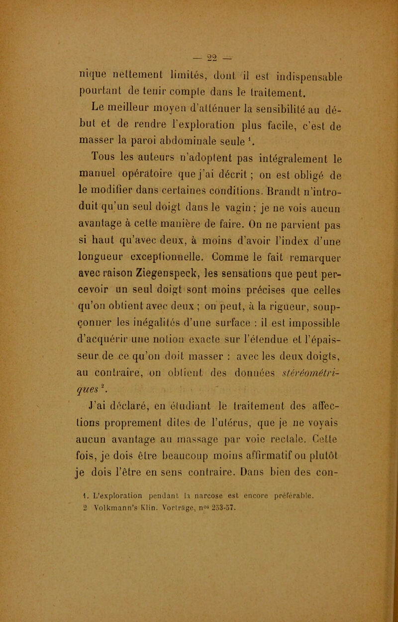 nique nelteinent limités, dont il est iiulispensiible pourtant de tenir comple dans le traitement. Le meilleur moyen d’atténuer la sensibilité au dé- but et de rendre l’exploration plus facile, c’est de masser la paroi abdominale seule Tous les auteurs n’adoplent pas intégralement le manuel opératoire que j’ai décrit; on est obligé de le modifier dans certaines conditions. Brandt n’intro- duit qu’un seul doigt dans le vagin; je ne vois aucun avantage à cette manière de faire. On ne parvient pas si haut qu’avec deux, à moins d’avoir l’index d’une longueur exceptionnelle. Comme le fait remarquer avec raison Ziegenspeck, les sensations que peut per- cevoir un seul doigt sont moins précises que celles qu’on obtient avec deux ; on peut, à la rigueur, soup- çonner les inégalités d’une surface : il est impossible d’acquérir une notion exacte sur l’étendue et l’épais- seur de ce qu’on doit masser : avec les deux doigts, au contraire, on obtient des données stéréométn- ques ^ J’ai déclaré, en étudiant le traitement des affec- tions proprement dites de l’utérus, que je ne voyais aucun avantage an massage par voie rectale. Cette fois, je dois être beaucoup moins affirmatif ou plutôt je dois l’être en sens contraire. Dans bien des con- 1. L’exploration pendant la narcose est encore préférahle. 2 Volkmann’s Klin. Vortrilge, n“s 253-37.