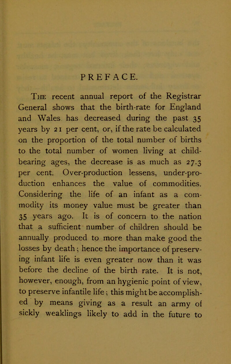 PREFACE. The recent annual report of the Registrar General shows that the birth-rate for England and Wales has decreased during the past 35 years by 21 per cent, or, if the rate be calculated on the proportion of the total number of births to the total number of women living at child- bearing ages, the decrease is as much as 27.3 per cent. Over-production lessens, under-pro- duction enhances the value of commodities. Considering the life of an infant as a com- modity its money value must be greater than 35 years ago. It is of concern to the nation that a sufficient number of children should be annually produced to more than make good the losses by death; hence the importance of preserv- ing infant life is even greater now than it was before the decline of the birth rate. It is not, however, enough, from an hygienic point of view, to preserve infantile life; this might be accomplish- ed by means giving as a result an army of sickly weaklings likely to add in the future to