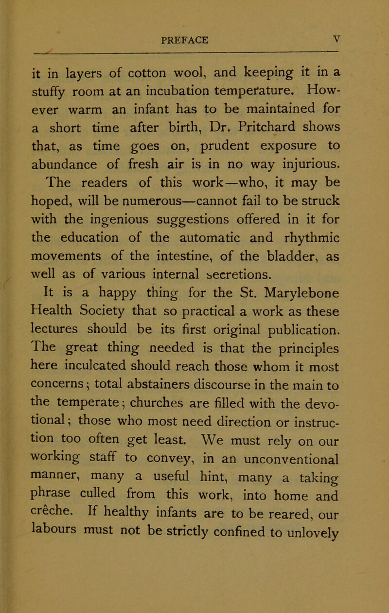 it in layers of cotton wool, and keeping it in a stuffy room at an incubation temperature. How- ever warm an infant has to be maintained for a short time after birth, Dr. Pritchard shows that, as time goes on, prudent exposure to abundance of fresh air is in no way injurious. The readers of this work—who, it may be hoped, will be numerous—cannot fail to be struck with the ingenious suggestions offered in it for the education of the automatic and rhythmic movements of the intestine, of the bladder, as well as of various internal becretions. It is a happy thing for the St. Marylebone Health Society that so practical a work as these lectures should be its first original publication. The great thing needed is that the principles here inculcated should reach those whom it most concerns; total abstainers discourse in the main to the temperate; churches are filled with the devo- tional ; those who most need direction or instruc- tion too often get least. We must rely on our working staff to convey, in an unconventional manner, many a useful hint, many a taking phrase culled from this work, into home and creche. If healthy infants are to be reared, our labours must not be strictly confined to unlovely