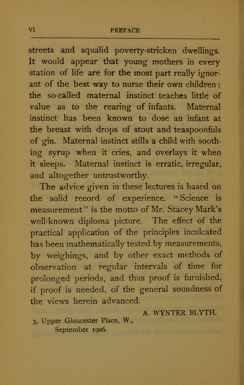 streets and squalid poverty-stricken dwellings. It would appear that young mothers in every station of life are for the most part really ignor- ant of the best way to nurse their own children ; the so-called maternal instinct teaches little of value as to the rearing of infants. Maternal instinct has been known to dose an infant at the breast with drops of stout and teaspoonfuls of gin. Maternal instinct stills a child with sooth- ing syrup when it cries, and overlays it when it sleeps. Maternal instinct is erratic, irregular, and altogether untrustworthy. The advice given in these lectures is based on the solid record of experience. “ Science is measurement” is the motto of Mr. Stacey Mark’s well-known diploma picture. The effect of the practical application of the principles inculcated has been mathematically tested by measurements, by weighings, and by other exact methods of observation at regular intervals of time for prolonged periods, and thus proof is furnished, if proof is needed, of the general soundness of the views herein advanced. A. WYNTER BLYTH. 3, Upper Gloucester Place, W., September 1906.